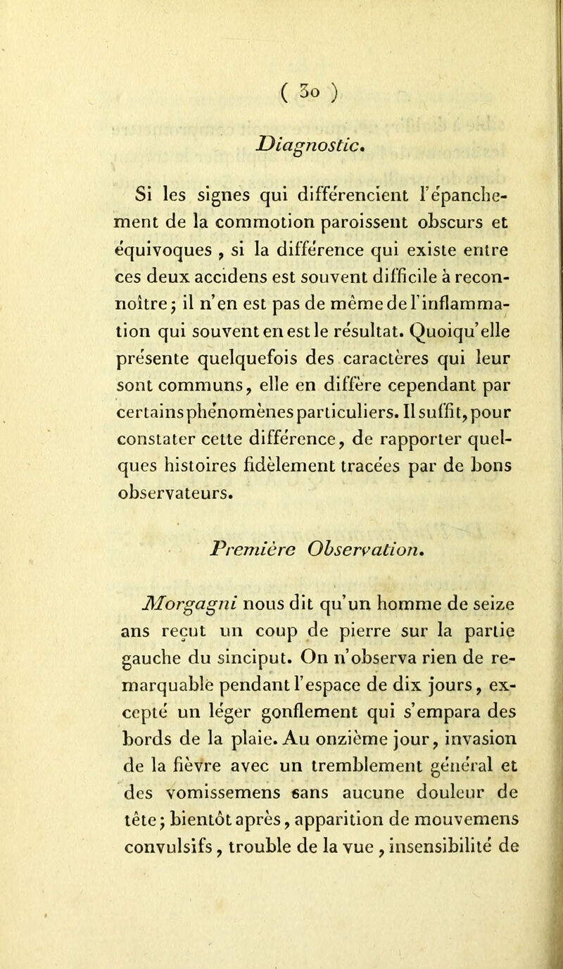 Diagnostic. Si les signes qui différencient l’épanche- ment de la commotion paroissent obscurs et équivoques , si la différence qui existe entre ces deux accidens est souvent difficile à recon- noîtrej il n’en est pas de même de l’inflamma- tion qui souvent en est le résultat. Quoiqu’elle présente quelquefois des caractères qui leur sont communs, elle en diffère cependant par certains phénomènes particuliers. Il suffit, pour constater cette différence, de rapporter quel- ques histoires fidèlement tracées par de bons observateurs. Première Observation. Morgagni nous dit qu’un homme de seize ans reçut un coup de pierre sur la partie gauche du sinciput. On n’observa rien de re- marquable pendant l’espace de dix jours, ex- cepté un léger gonflement qui s’empara des bords de la plaie. Au onzième jour, invasion de la fièvre avec un tremblement général et des vomissemens sans aucune douleur de tête 5 bientôt après, apparition de mouvemens convulsifs, trouble de la vue , insensibilité de