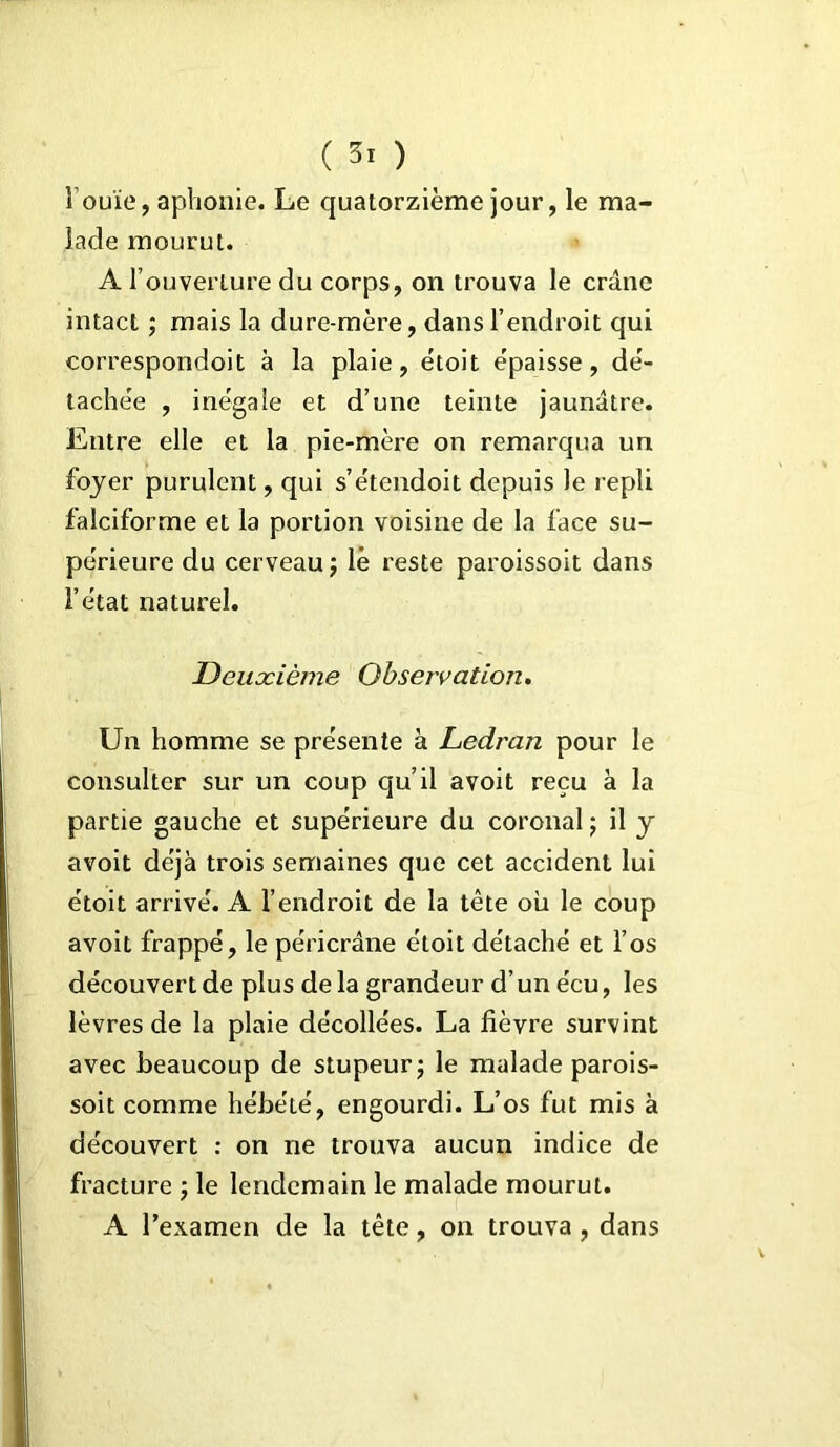 Fouie, aphonie. Le quatorzième jour, le ma- lade mourut. A l’ouverture du corps, on trouva le crâne intact ; mais la dure-mère, dans l’endroit qui correspondoit à la plaie, ëtoit épaisse, dé- tachée , inégale et d’une teinte jaunâtre. Entre elle et la pie-mère on remarqua un foyer purulent, qui s’étendoit depuis le repli falciforme et la portion voisine de la face su- périeure du cerveau, lè reste paroissoit dans l’état naturel. Deuxième Observation. Un homme se présente à Ledran pour le consulter sur un coup qu’il avoit reçu à la partie gauche et supérieure du coronal ; il y avoit déjà trois semaines que cet accident lui étoit arrivé. A l’endroit de la tête où le coup avoit frappé, le péricrâne ëtoit détaché et l’os découvert de plus de la grandeur d’un écu, les lèvres de la plaie décollées. La fièvre survint avec beaucoup de stupeur ; le malade parois- soit comme hébété, engourdi. L’os fut mis à découvert : on ne trouva aucun indice de fracture ; le lendemain le malade mourut. A l’examen de la tête, on trouva, dans