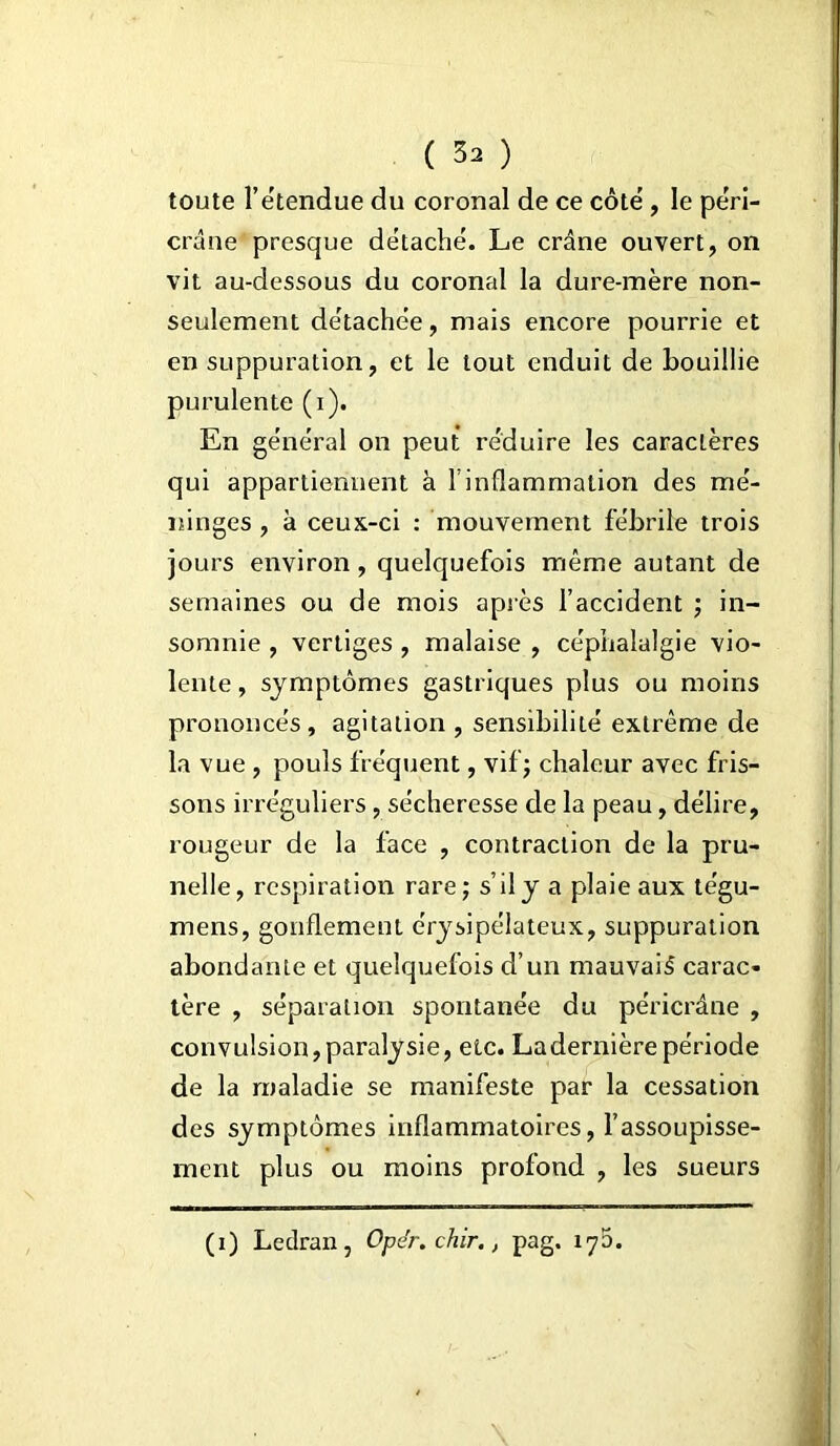 toute l’ëtendue du coronal de ce côté , le péri- crâne presque détaché. Le crâne ouvert, on vit au-dessous du coronal la dure-mère non- seulement détachée, mais encore pourrie et en suppuration, et le tout enduit de bouillie purulente (i). En général on peut réduire les caractères qui appartiennent à l’inflammation des mé- ninges , à ceux-ci : mouvement fébrile trois jours environ, quelquefois même autant de semaines ou de mois après l’accident ; in- somnie , vertiges , malaise , céphalalgie vio- lente , symptômes gastriques plus ou moins prononcés, agitation , sensibilité extrême de la vue , pouls fréquent, vif ; chaleur avec fris- sons irréguliers, sécheresse de la peau, délire, rougeur de la face , contraction de la pru- nelle, respiration rare; s’il y a plaie aux tégu- mens, gonflement érysipélateux, suppuration abondanie et quelquefois d’un mauvais carac- tère , séparation spontanée du péricrâne , convulsion,paralysie, etc. Ladernièrepériode de la maladie se manifeste par la cessation des symptômes inflammatoires, l’assoupisse- ment plus ou moins profond , les sueurs (i) Ledran, Opër. chir., pag. 17D.