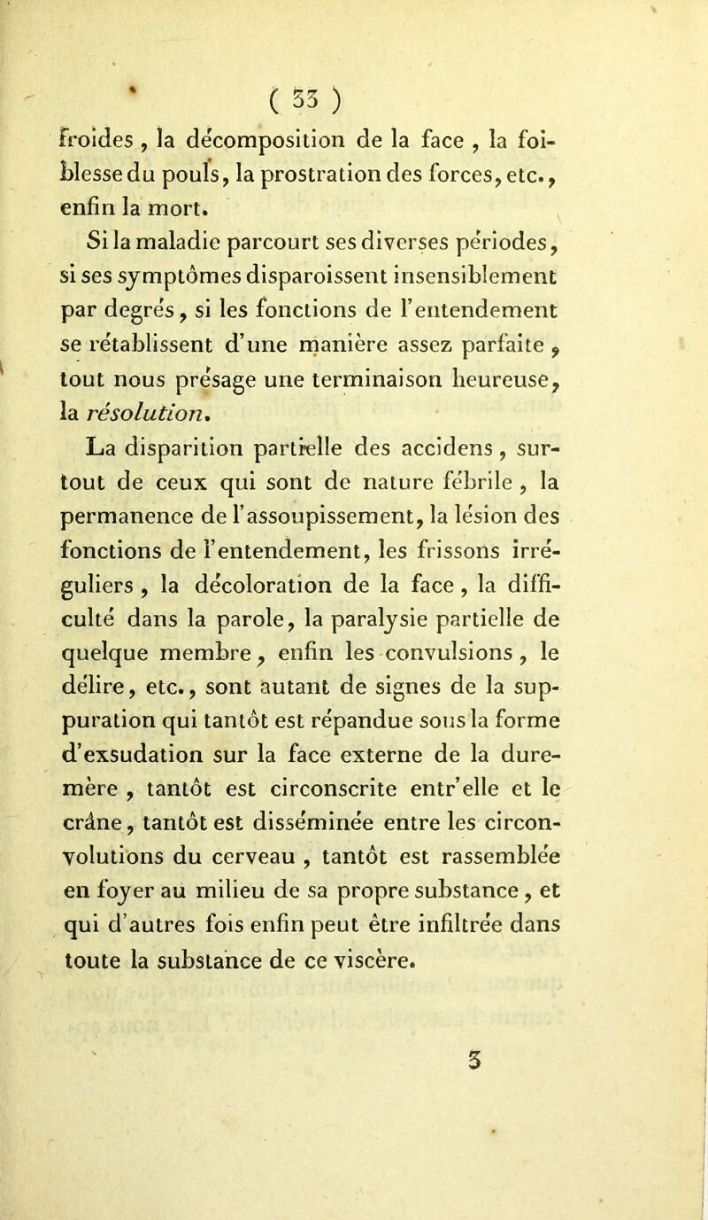 froides , la décomposition de la face , la foi- Hesse du pouls, la prostration des forces, etc., enfin la mort. Si la maladie parcourt ses diverses périodes, si ses symptômes disparoissent insensiblement par degre's, si les fonctions de l’entendement se établissent d’une manière assez parfaite 9 tout nous présage une terminaison heureuse, la résolution. La disparition partielle des accidens, sur- tout de ceux qui sont de nature fébrile , la permanence de l’assoupissement, la lésion des fonctions de l’entendement, les frissons irré- guliers , la décoloration de la face , la diffi- culté dans la parole, la paralysie partielle de quelque membre , enfin les convulsions , le délire, etc., sont autant de signes de la sup- puration qui tantôt est répandue sous la forme d’exsudation sur la face externe de la dure- mère , tantôt est circonscrite entr’elle et le crâne, tantôt est disséminée entre les circon- volutions du cerveau , tantôt est rassemblée en foyer au milieu de sa propre substance , et qui d’autres fois enfin peut être infiltrée dans toute la substance de ce viscère. 3