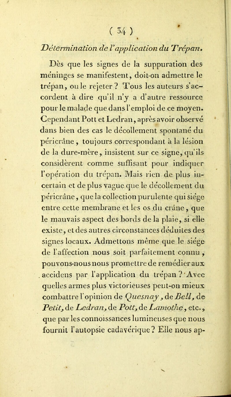 Détermination de Vapplication du Trépan, Dès que les signes de la suppuration des méninges se manifestent, doit-on admettre le trépan, ouïe rejeter ? Tous les auteurs s’ac- cordent à dire qu’il n’y a d’autre ressource pour le malade que dans l’emploi de ce moyen. Cependant Pott et Ledran, après avoir observé dans bien des cas le décollement spontané du péricrâne , toujours correspondant à la lésion de la dure-mère, insistent sur ce signe, qu’ils considèrent comme suffisant pour indiquer l’opération du trépan. Mais rien de plus in- certain et de plus vague que le décollement du péricrâne, que la collection purulente qui siège entre cette membrane et les os du crâne, que le mauvais aspect des bords de la plaie, si elle existe, et des autres circonstances déduites des signes locaux. Admettons même que le siège de l’affection nous soit parfaitement connu , pouvons-nous nous promettre de remédier aux . accidcns par l’application du trépan? Avec quelles armes plus victorieuses peut-on mieux combattre l’opinion de Quesnay , de Bell, de Petit, de Ledran, de Pott, de Lamothe, etc., que par les connoissances lumineuses que nous fournit l’autopsie cadavérique? Elle nous ap-