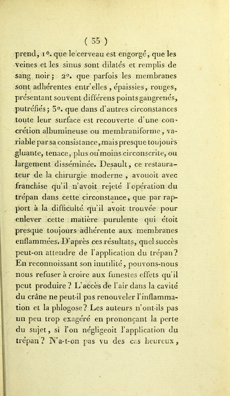 prend, i°. que le cerveau est engorgé, que les veines et les sinus sont dilatés et remplis de sang noir ; 2°. que parfois les membranes sont adhérentes entr elles , épaissies, rouges, présentant souvent différens points gangrenés, putréfiés -, 3°. que dans d’autres circonstances toute leur surface est recouverte d’une con* crétion albumineuse ou membraniforme, va- riable par sa consistance, mais presque toujours gluante, tenace, plus ou moins circonscrite, ou largement disséminée. Desauît, ce restaura- teur de la chirurgie moderne , avouoit avec franchise qu’il n’avoit rejeté f opération du trépan dans cette circonstance, que par rap- port à la difficulté qu’il avoit trouvée pour enlever cette matière purulente qui étoit presque toujours adhérente aux membranes enflammées. D’après ces résultats, quel succès peut-on attendre de l’application du trépan? En reconnoissant son inutilité, pouvons-nous nous refuser à croire aux funestes effets qu’il peut produire ? L’accès de l’air dans la cavité du crâne ne peut-il pas renouveler l’inflamma- tion et la phlogose? Les auteurs n’ont-ils pas un peu trop exagéré en prononçant la perte du sujet, si l’on négligeoit l’application du trépan? N’a-t-on pas vu des cas heureux,