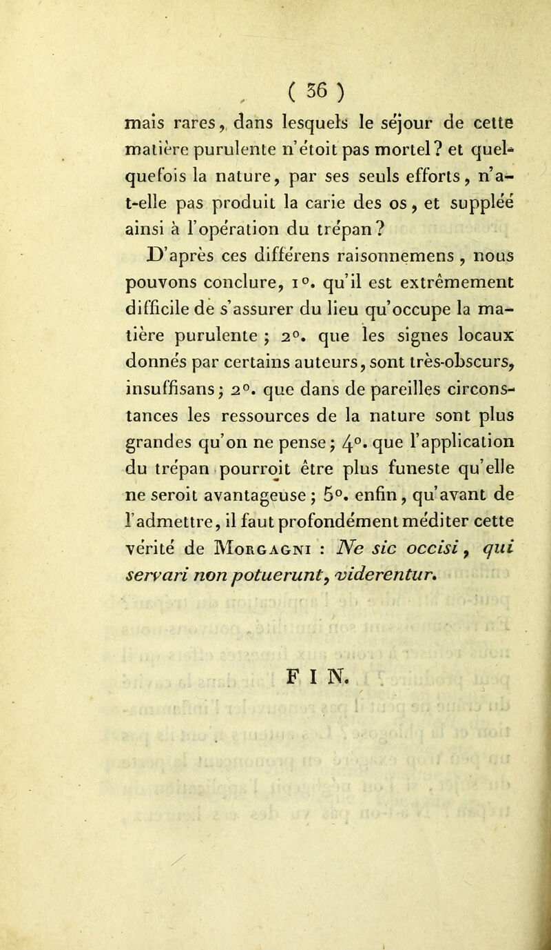 mais rares, dans lesquels le séjour de celte matière purulente n’étoit pas mortel? et quel- quefois la nature, par ses seuls efforts, n’a- t-elle pas produit la carie des os, et suppléé ainsi à l’opération du trépan? D’après ces diffe'rens raisonnemens , nous pouvons conclure, i°. qu’il est extrêmement difficile de s’assurer du lieu qu’occupe la ma- tière purulente ; 20. que les signes locaux donnés par certains auteurs, sont très-obscurs, insuffisans; 20. que dans de pareilles circons- tances les ressources de la nature sont plus grandes qu’on ne pense ; 4°* <lue l’application du trépan pouri’oit être plus funeste qu elle ne seroit avantageuse ; 5°. enfin, qu’avant de l’admettre, il faut profondément méditer cette vérité de Morgagni : Ne sic occisi, qui servari non potuerunt, viderentur. F I N.