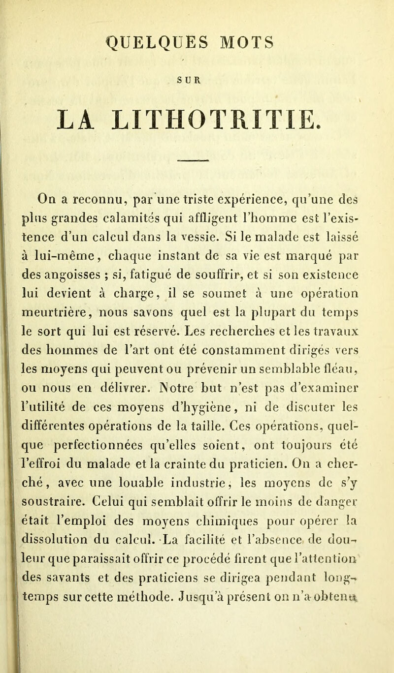 SUR LA LITHOTRITIE. On a reconnu, par une triste expérience, qu’une des plus grandes calamités qui affligent l’homme est l’exis- tence d’un calcul dans la vessie. Si le malade est laissé à lui-même, chaque instant de sa vie est marqué par des angoisses ; si, fatigué de souffrir, et si son existence lui devient à charge, il se soumet à une opération meurtrière, nous savons quel est la plupart du temps le sort qui lui est réservé. Les recherches et les travaux des hommes de l’art ont été constamment dirigés vers les moyens qui peuvent ou prévenir un semblable fléau, ou nous en délivrer. Notre but n’est pas d’examiner l’utilité de ces moyens d’hygiène, ni de discuter les différentes opérations de la taille. Ces opérations, quel- que perfectionnées qu’elles soient, ont toujours été l’effroi du malade et la crainte du praticien. On a cher- ché, avec une louable industrie, les moyens de s’y soustraire. Celui qui semblait offrir le moins de danger était l’emploi des moyens chimiques pour opérer la dissolution du calcul. La facilité et l’absence de dou- leur que paraissait offrir ce procédé firent que l’attention des savants et des praticiens se dirigea pendant long- temps sur cette méthode. Jusqu’à présent on n’a obtenu