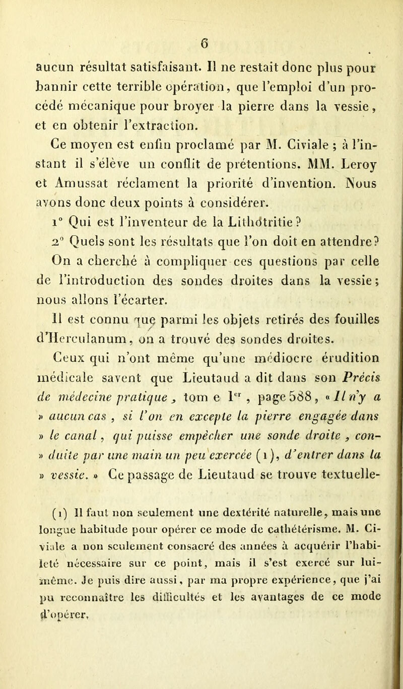 aucun résultat satisfaisant. Il ne restait donc plus pour bannir cette terrible opération, que l’emploi d’un pro- cédé mécanique pour broyer la pierre dans la vessie, et en obtenir l’extraction. Ce moyen est enfin proclamé par M. Civiale ; à l’in- stant il s’élève un conflit de prétentions. MM. Leroy et Amussat réclament la priorité d’invention. Nous avons donc deux points à considérer. i° Qui est l’inventeur de la Lithdtritie? 2° Quels sont les résultats que l’on doit en attendre? On a cherché à compliquer ces questions par celle de l’introduction des sondes droites dans la vessie; nous allons l’écarter. 11 est connu que parmi les objets retirés des fouilles d’Hereulanum, on a trouvé des sondes droites. Ceux qui n’ont même qu’une médiocre érudition médicale savent que Lieutaud a dit dans son Précis de médecine pratique, tome 1er, page 588, «Il n’y a » aucun cas , si l’on en excepte la pierre engagée dans » le canal, qui puisse empêcher une sonde droite , con- » duile par une main un peu exercée (î ), d’entrer dans la » vessie. » Ce passage de Lieutaud se trouve textuelle- (i) Il faut non seulement une dextérité naturelle, mais une longue habitude pour opérer ce mode de cathétérisme. M. Ci- vilité a non seulement consacré des années à acquérir l’habi- leté nécessaire sur ce point, mais il s’est exercé sur lui- même. Je puis dire aussi, par ma propre expérience, que j’ai pu reconnaître les difficultés et les avantages de ce mode d’opérer.