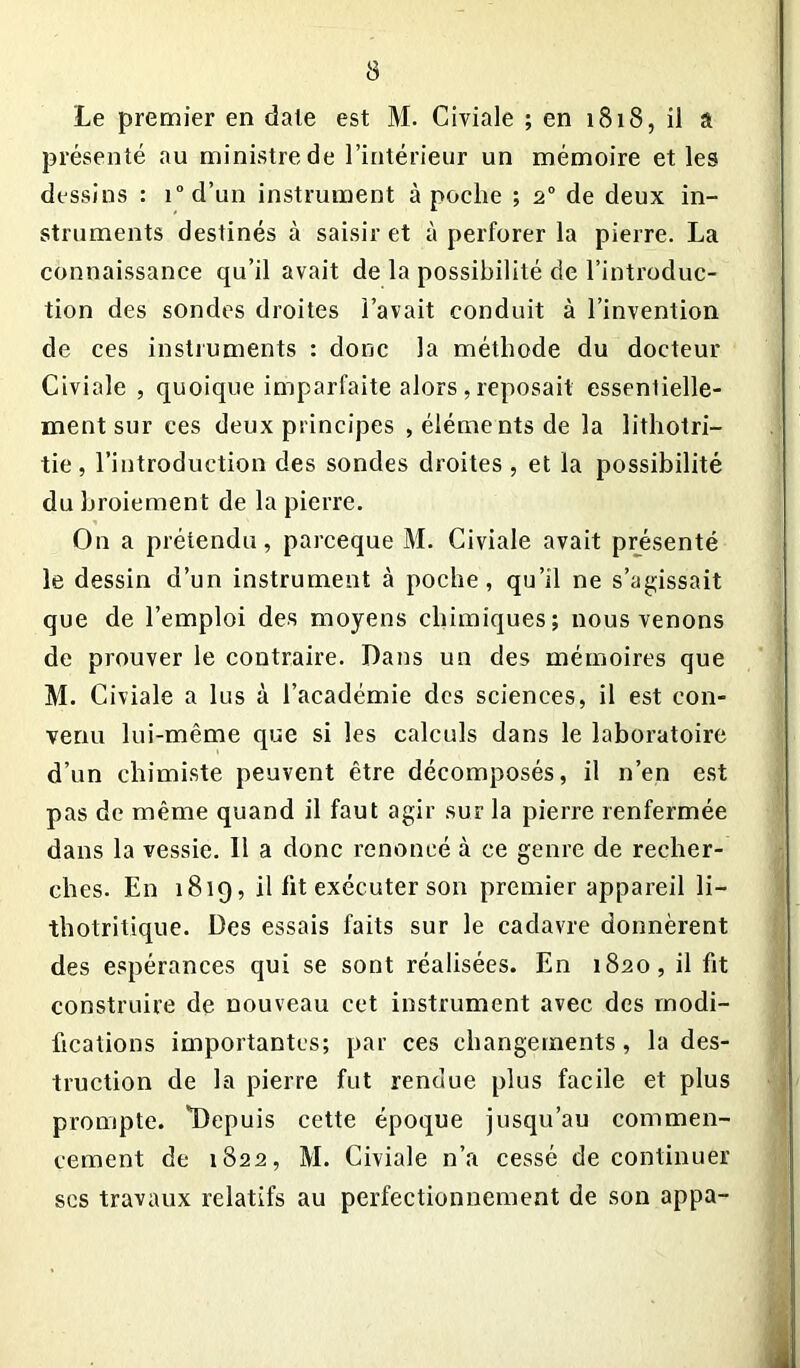 3 Le premier en date est M. Civiale ; en 1818, il a présenté au ministre de l’intérieur un mémoire et les dessins : i°d’un instrument à poche ; 20 de deux in- struments destinés à saisir et à perforer la pierre. La connaissance qu’il avait de la possibilité de l’introduc- tion des sondes droites l’avait conduit à l’invention de ces instruments : donc la méthode du docteur Civiale , quoique imparfaite alors, reposait essentielle- ment sur ces deux principes , éléments de la lithotri- tie, l’introduction des sondes droites , et la possibilité du broiement de la pierre. On a prétendu, parceque M. Civiale avait présenté le dessin d’un instrument à poche, qu’il ne s’agissait que de l’emploi des moyens chimiques; nous venons de prouver le contraire. Dans un des mémoires que M. Civiale a lus à l’académie des sciences, il est con- venu lui-même que si les calculs dans le laboratoire d’un chimiste peuvent être décomposés, il n’en est pas de même quand il faut agir sur la pierre renfermée dans la vessie. 11 a donc renoncé à ce genre de recher- ches. En 1819, il lit exécuter son premier appareil li~ thotritique. Des essais faits sur le cadavre donnèrent des espérances qui se sont réalisées. En 1820, il fit construire de nouveau cet instrument avec des modi- fications importantes; par ces changements, la des- truction de la pierre fut rendue plus facile et plus prompte. *Depuis cette époque jusqu’au commen- cement de 1822, M. Civiale n’a cessé de continuer ses travaux relatifs au perfectionnement de son appa-