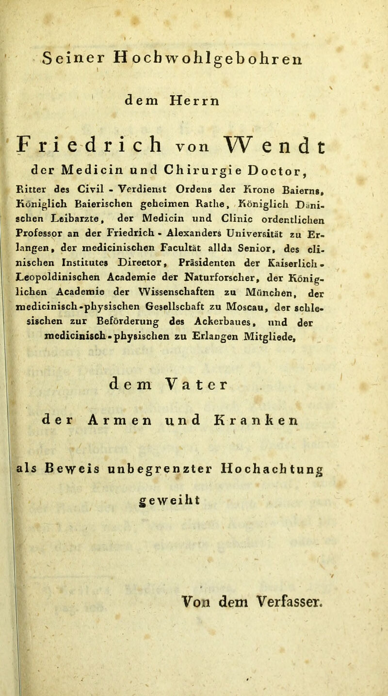 Seiner Hocbwohlgebohren \ dem Herrn Friedrich von W e n d t der Medicin und Chirurgie Doctor, Ritter des Civil - Verdienst Ordens der Krone Baierns, Königlich Baierischen geheimen Ratlie, Königlich Däni- schen Leibarzte, der Medicin und Clinic ordentlichen Professor an der Friedrich - Alexanders Universität zu Er- langen, der medicinischen Facultät allda Senior, des cli- nischen Institutes Director, Präsidenten der Kaiserlich - Leopoldinischen Academie der Naturforscher, der König- lichen Academie der Wissenschaften zu München, der medicinisch-physischen Gesellschaft zu Moscau, der schle- sischen zur Beförderung des Ackerbaues, und der medicinisch - physischen zu Erlangen Mitgliede, der Armen und Kranken als Beweis unbegrenzter Hochachtung dem Vater geweiht Von dem Verfasser. v