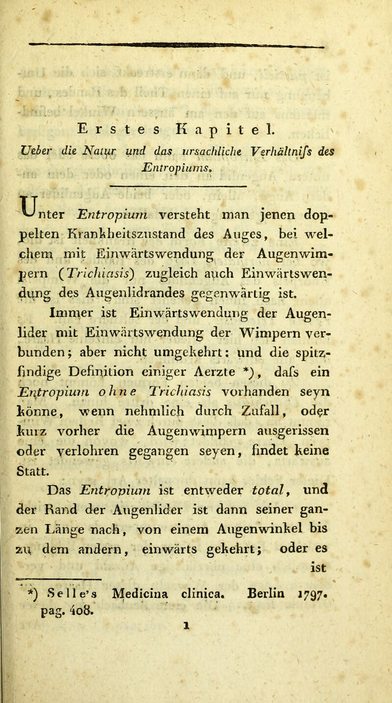 Erstes Kapitel. Ueber die Natter und das ursächliche Verhältnis des Entropiums. Unter Entropium versteht man jenen dop- pelten Krankheitszustand des Auges, bei wel- chem mit Einwärtswendung der Augenwim- pern (Trichiasis) zugleich auch Einwärtswen- dung des Augenlidrandes gegenwärtig ist. Immer ist Einwärtswendung der Augen- lider mit Einwärtswendung der Wimpern ver- bunden; aber nicht umgehehrt: und die spitz- findige Definition einiger Aerzte *), dafs ein Entropium ohne Trichiasis vorhanden seyn könne, wenn nehmlich durch Zufall, oder kurz vorher die Augenwimpern ausgerissen oder verführen gegangen seyen, findet keine Statt. Das Entropium ist entweder total, und der Rand der Augenlider ist dann seiner gan- zen Länge nach, von einem Augenwinkel bis zu dem andern, einwärts gekehrt; oder es ist *) Selle’s Medicina clinica. Berlin »797. pag. 4o8. 1