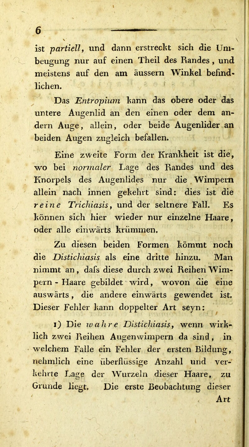 ist partiell, und dann erstreclst sich die Um- beugung nur auf einen Theil des Randes , und meistens auf den am äussern Winkel befind- lichen. Das Entropium kann das obere oder das untere Augenlid an den einen oder dem an- dern Auge, allein, oder beide Augenlider an beiden Augen zugleich befallen. Eine zweite Form der Krankheit ist die, wo bei normaler Lage des Randes und des Knorpels des Augenlides nur die Wimpern allein nach innen gekehrt sind: dies ist die reine Trichiasis, und der seltnere Fall. Es können sich hier wieder nur einzelne Haare, oder alle einwärts krümmen. Zu diesen beiden Formen kömmt noch die Distichiasis als eine dritte hinzu. Man nimmt an, dafs diese durch zwei Reihen Wim- pern - Haare gebildet wird, wovon die eine auswärts, die andere einwärts gewendet ist. Dieser Fehler kann doppelter Art seyn: i) Die wahre Distichiasis, wenn wirk- lich zwei Reihen Augenwimpern da sind, in welchem Falle ein Fehler der ersten Bildung, nehmlich eine überflüssige Anzahl und ver- kehrte Lage der Wurzeln dieser Haare, zu Grunde liegt. Die erste Beobachtung dieser Art