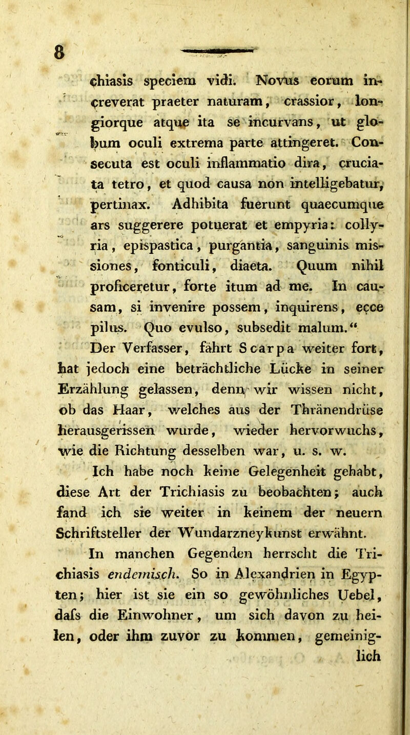 chiasis speciem vidi; Novus eorum in- creverat praeter naturam, crassior, Ion- giorque atque ita se incurvans, ut glo- l)um oculi extrema parte attingeret. Con- secuta est oculi inflammatio dira, crucia- ta tetro, et quod causa non intelligebatur, pertinax. Adhibita fuerunt quaecumque ars suggerere potuerat et empyria:, colly- ria , epispastica , purgantia, sanguinis mis>- siones, fonticuli, diaeta. Quum nihil proficeretur, forte itum ad me. In cau- sam, si in venire possem, inquirens, ecce pilus. Quo evulso, subsedit malmn.“ Der Verfasser, fährt Scarpa weiter fort, hat jedoch eine beträchtliche Lücke in seiner Erzählung gelassen, denn wir wissen nicht, ob das Haar, welches aus der Thränendrüse herausgerissen wurde, wieder hervorwuchs, wie die Richtung desselben war, u. s. w. Ich habe noch keine Gelegenheit gehabt, diese Art der Trichiasis zu beobachten; auch fand ich sie weiter in keinem der neuern Schriftsteller der Wundarzneykunst erwähnt. In manchen Gegenden herrscht die Tri- chiasis endemisch. So in Alexandrien in Egyp- ten; hier ist sie ein so gewöhnliches Uebel, dafs die Einwohner, um sich davon zu hei- len, oder ihm zuvor zu kommen, gemeinig- lich