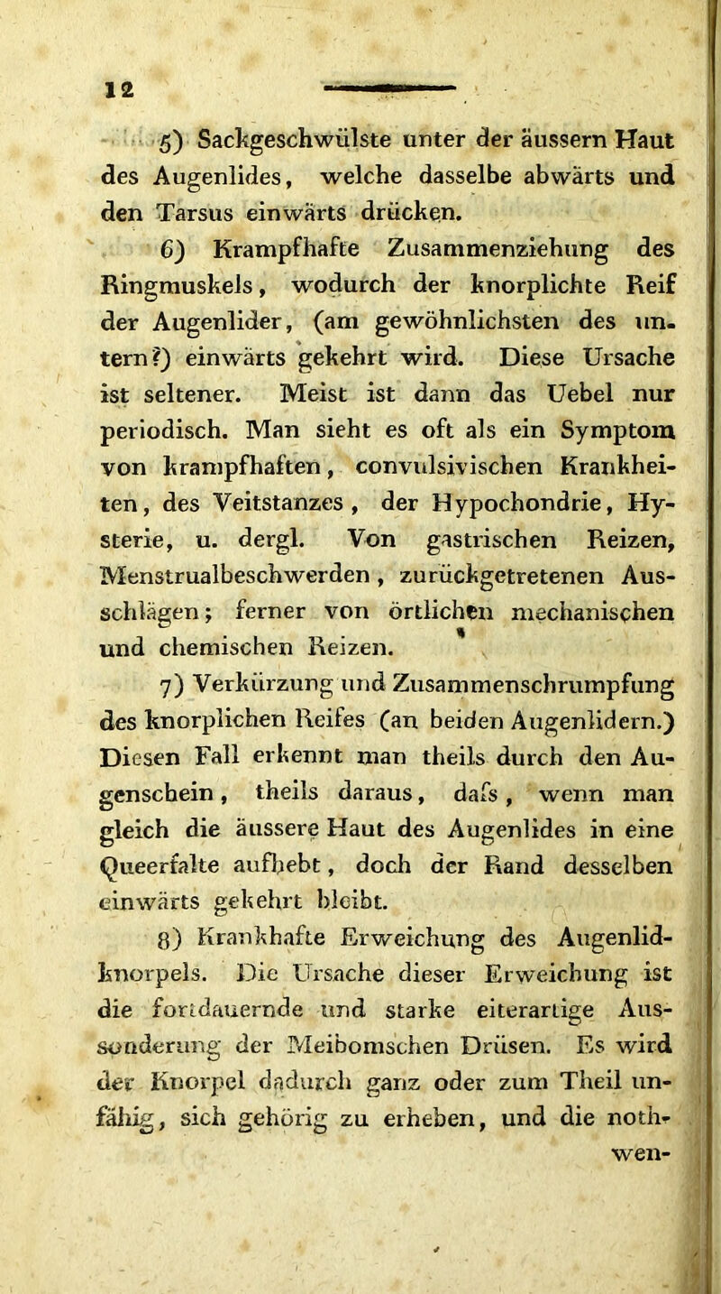 5) Sackgeschwülste unter der äussern Haut des Augenlides, welche dasselbe abwärts und den Tarsus einwärts drücken. 6) Krampfhafte Zusammenziehung des Ringmuskels, wodurch der knorplichte Reif der Augenlider, (am gewöhnlichsten des un- tern?) einwärts gekehrt wird. Diese Ursache ist seltener. Meist ist dann das Uebel nur periodisch. Man sieht es oft als ein Symptom von krampfhaften, convulsivischen Krankhei- ten, des Veitstanzes, der Hypochondrie, Hy- sterie, u. dergl. Von gastrischen Reizen, Menstrualbeschwerden , zurückgetretenen Aus- schlägen ; ferner von örtlichen mechanischen und chemischen Reizen. 7) Verkürzung und Zusammenschrumpfung des knorplichen Reifes (an beiden Augenlidern.) Diesen Fall erkennt man theils durch den Au- genschein , theils daraus, dafs, wenn man gleich die äussere Haut des Augenlides in eine Queerfalte aufhebt, doch der Rand desselben einwärts gekehrt bleibt. g) Krankhafte Erweichung des Augenlid- knorpels. Die Ursache dieser Erweichung ist die fortdauernde und starke eiterartige Aus- sonderung der Meibomschen Drüsen. Es wird der Knorpel dadurch ganz oder zum Theil un- fähig, sich gehörig zu erheben, und die notm wen-