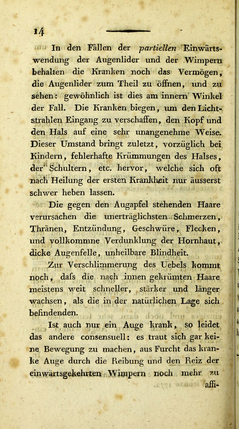 ,/f — In den Fallen der partiellen Einwärts- wendung der Augenlider und der Wimpern behalten die Kranken noch das Vermögen, die Augenlider zum Theil zu öffnen, und zu sehen : gewöhnlich ist dies am innern Winkel der Fall. Die Kranken biegen, um den Licht- strahlen Eingang zu verschaffen, den Kopf und den Hals auf eine sehr unangenehme Weise. Dieser Umstand bringt zuletzt, vorzüglich bei Kindern, fehlerhafte Krümmungen des Halses, der' Schultern, etc. hervor, welche sich oft nach Heilung der ersten Krankheit nur äusserst schwer heben lassen. Die gegen den Augapfel stehenden Haare verursachen die unerträglichsten Schmerzen, Thränen, Entzündung, Geschwüre, Flecken, und vollkommne Verdunklung der Hornhaut, dicke Augenfelle, unheilbare Blindheit. Zur Verschlimmerung des Uebels kommt noch, dafs die nach innen gekrümten Haare meistens weit schneller, stärker und länger wachsen, als die in der natürlichen Lage sich befindenden. Ist auch nur ein Auge krank, so leidet das andere consensuell: es traut sich gar kei- ne Bewegung zu machen, aus Furcht das kran- ke Auge durch die Reibung und den Reiz der einwärtsgekehrten Wimpern noch mehr zu affi-