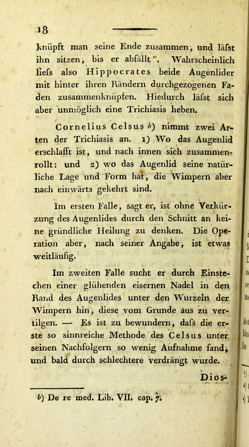 knüpft man seine Ende zusammen , und läfst ihn sitzen, bis er abfällt”. Wahrscheinlich liefs also Hippocrates beide Augenlider mit hinter ihren Rändern durchgezogenen Fa- den zusammenknüpfen. Hiedurch läfst sich aber unmöglich eine Trichiasis heben. Cornelius Celsus £) nimmt zwei Ar- ten der Trichiasis an. 1) Wo das Augenlid erschlafft ist, und nach innen sich zusammen- rollt: und 2) wo das Augenlid seine natür- liche Lage und Form hat , die Wimpern aber nach einwärts gekehrt sind. Im ersten Falle , sagt er, ist ohne Verkür- zung des Augenlides durch den Schnitt an kei- ne gründliche Heilung zu denken. Die Ope- ration aber, nach seiner Angabe, ist etwas weitläufig. Im zweiten Falle sucht er durch Einste- chen einer glühenden eisernen Nadel in den Rand des Augenlides unter den Wurzeln der Wimpern hin, diese vom Grunde aus zu ver- tilgen. — Es ist zu bewundern, dafs die er- ste so sinnreiche Methode des CelSus unter seinen Nachfolgern so wenig Aufnahme fand, und bald durch schlechtere verdrängt wurde. Diös- Art l>) De re med. Lib. VII. cap. f. •)'J