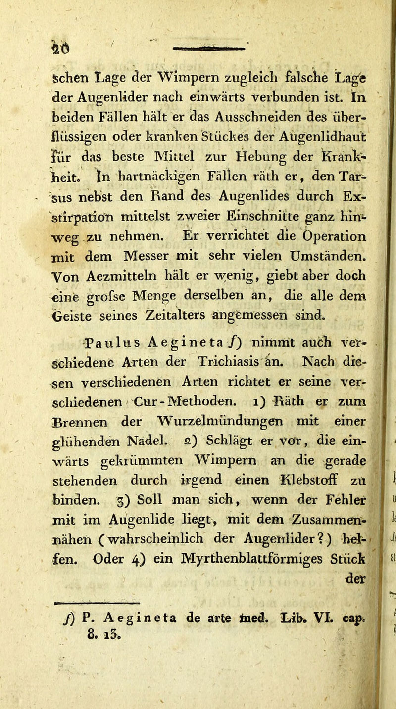 Sehen Lage der Wimpern zugleich falsche Lage der Augenlider nach einwärts verbunden ist. In beiden Fällen hält er das Ausschneiden des über- flüssigen oder kranken Stückes der Augenlidhaut für das beste Mittel zur Hebung der Krank- heit. In hartnäckigen Fällen räth er, den Tar- sus nebst den Rand des Augenlides durch Ex- stirpation mittelst zweier Einschnitte ganz him weg zu nehmen. Er verrichtet die Operation mit dem Messer mit sehr vielen Umständen. Von Aezmitteln hält er wenig, giebt aber doch «ine grofse Menge derselben an, die alle dem Geiste seines Zeitalters angemessen sind. Tau 1 us Aegineta /) nimmt auch ver- schiedene Arten der Trichiasis an. Nach die- sen verschiedenen Arten richtet er seine ver- schiedenen Cur - Methoden. 1) Räth er zum Brennen der Wurzelmündungen mit einer glühenden Nadel, ß) Schlägt er vor, die ein- 1 wärts gekrümmten Wimpern an die gerade stehenden durch irgend einen Klebstoff zu 1 binden. 5) Soll man sich, wenn der Fehler u mit im Aügenlide liegt, mit dem Zusammen- I ^ nähen (wahrscheinlich der Augenlider ?) hei- I I fen. Oder 4) ein Myrthenblattförmiges Stück der /) P. Aegineta de arte ined. Lib. VI. cap* 8. i5» »