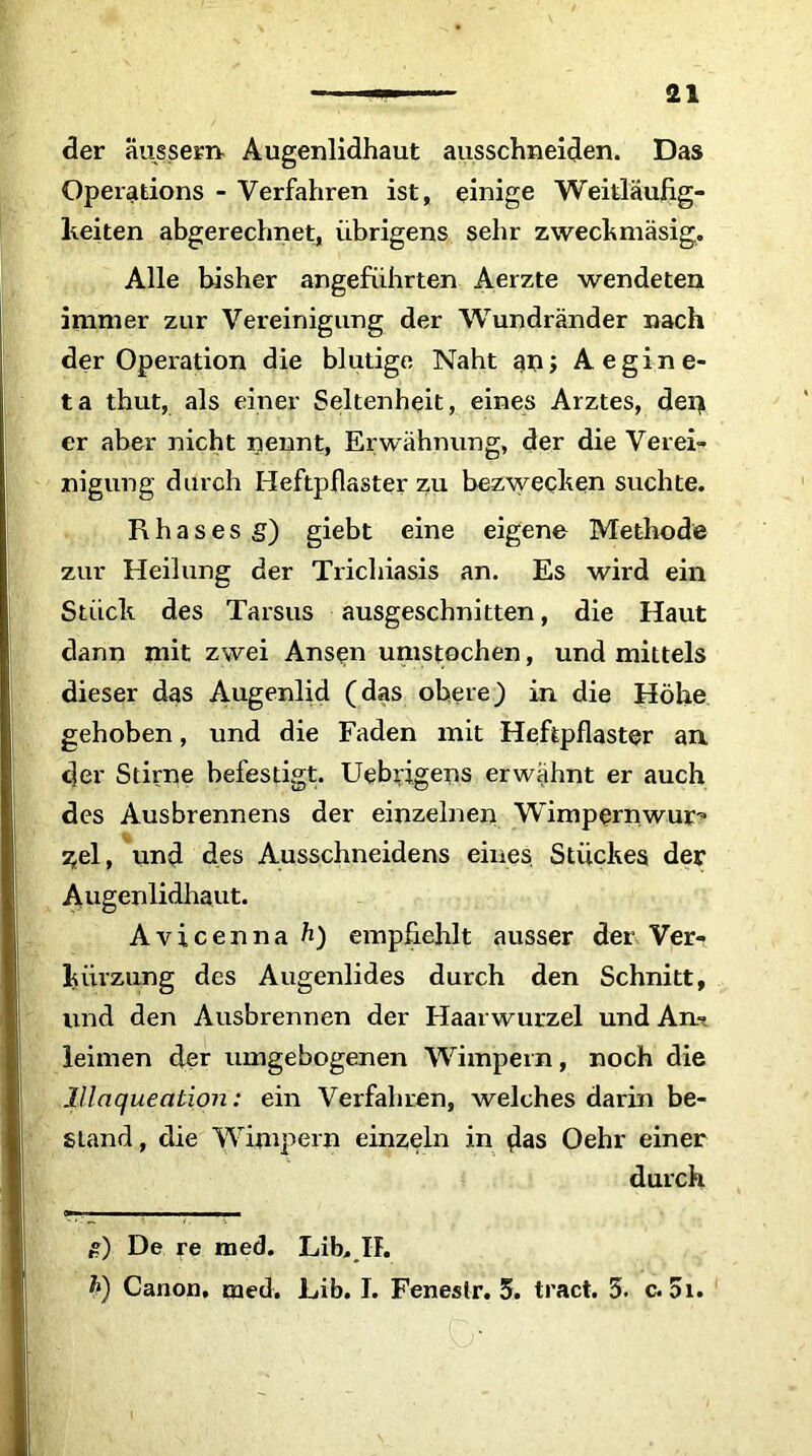 der äussem Augenlidhaut ausschneiden. Das Operations - Verfahren ist, einige Weitläufig- keiten abgerechnet, übrigens sehr zweckmäsig. Alle bisher angeführten Aerzte wendeten immer zur Vereinigung der Wundränder nach der Operation die blutige Naht am; Aegine- ta thut, als einer Seltenheit, eines Arztes, dei> er aber nicht nennt, Erwähnung, der die Verei- nigung durch Heftpflaster zu bezwecken suchte. Rhasesg) giebt eine eigene Methode zur Heilung der Trichiasis an. Es wird ein Stück des Tarsus ausgeschnitten, die Haut dann mit zwei Ansen umstochen, und mittels dieser das Augenlid (das obere) in die Höhe gehoben, und die Faden mit Heftpflaster an der Stirne befestigt. Uebrigens erwähnt er auch des Ausbrennens der einzelnen Wimpernwuj> sjel, und des Ausschneidens eines Stückes der Augenlidhaut. Avicenna fr) empfiehlt ausser der Ver- kürzung des Augenlides durch den Schnitt, und den Ausbrennen der Haarwurzel und Am leimen der umgebogenen Wimpern, noch die Illaqueation: ein Verfahren, welches darin be- stand, die Wimpern einzeln in das Oehr einer durch £) De re med. Lib, H. fr) Canon, med. Lib. I. Fenestr. 5. tract. 5. c. 5i.