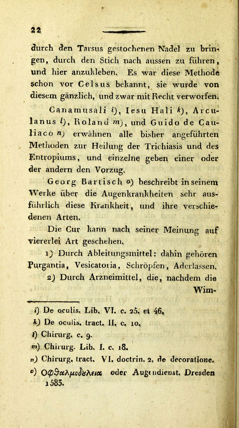 durch den Tarsus gestochenen Nadel zu brin- gen, durch den Stich nach aussen zu führen, und hier anzukleben, Es war diese Methode §chon vor Celsus bekannt, sie wurde von diesem gänzlich, und zwar mit Recht verworfen. Canamusali i), lesu Hali k), Arcu- 1 a n u s l), Roland m) x und Guido de Cau- liaco n) erwähnen alle bisher angeführten Methoden zur Heilung der Trichiasis und des Entropiums, und einzelne geben einer oder der andern den Vorzug. Georg Bartisch o) beschreibt in seinem Werke über die Augenkrankheiten sehr aus- führlich diese Krankheit, und ihre verschie- denen Arten- Die Cur kann nach seiner Meinung auf viererlei Art geschehen, r) Durch Ableitungsmittel: dahin gehören Eurgantia, Vesicatoiia, Schröpfen, Aderlässen. 2) Durch Arzneimittel, die, nachdem die Wim» i) De oculis. Lib, VI. c. 25, et 46, k) De oculis, tract, II, c, io, l) Chirurg, c. 9. »») Chirurg. Lib, I. c, 18. n) Chirurg, tract, VI, doctrin. 2, de decoratione, °) 0<pSccApc$8hetc(L oder Augtndiemt. Dresden j583.