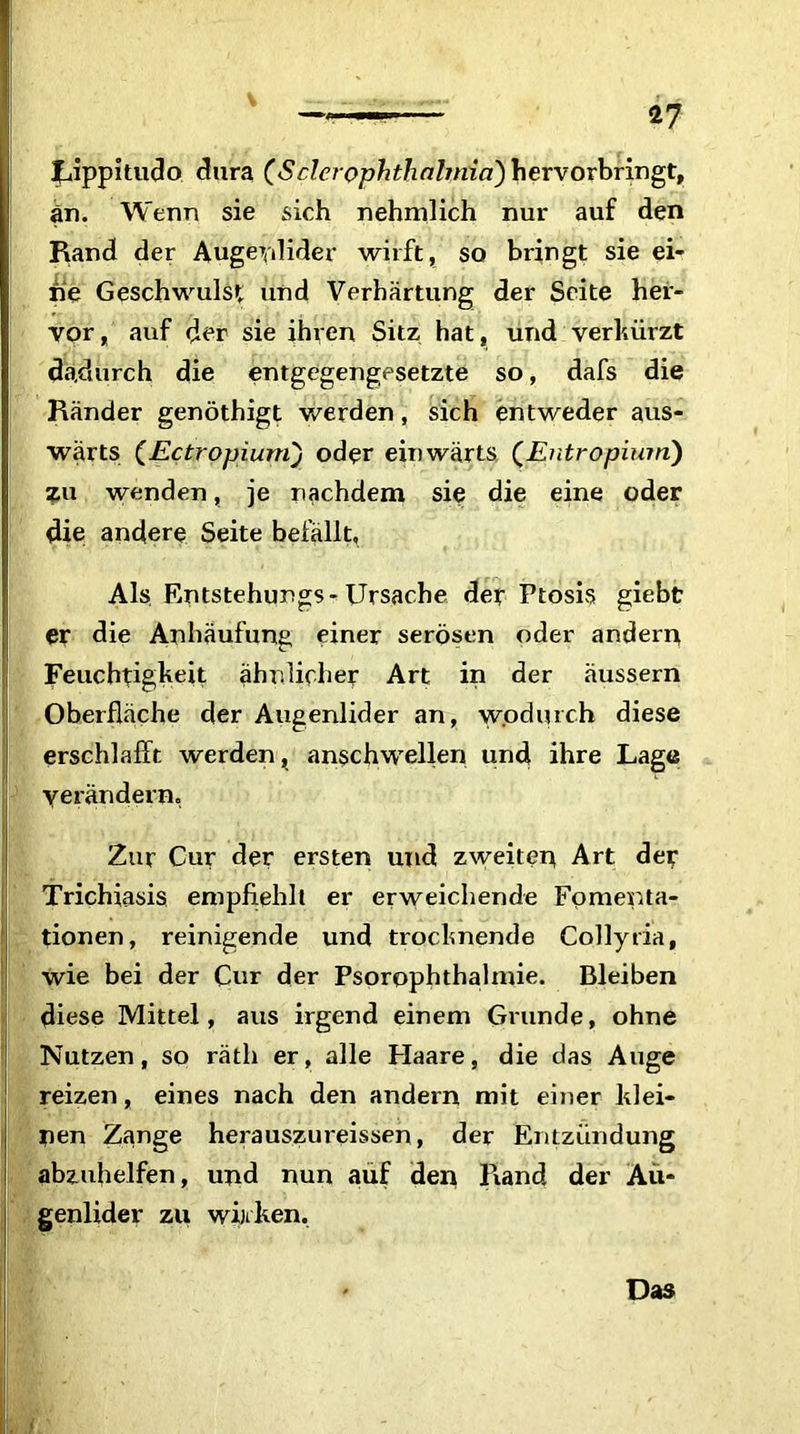 Uppitudo dura (S der Ophthalmia) hervorbringt, an. Wenn sie sich nehmlich nur auf den Rand der Augeydider wirft, so bringt sie ei- ne Geschwulst und Verhärtung der Seite her- vor, auf der sie ihren Sitz hat, und verkürzt dadurch die entgegengesetzte so, dafs die Ränder genöthigt werden, sich entweder aus- wärts (Ectropiumj oder einwärts (Entropium) zu wenden, je nachdem sie die eine oder die andere Seite befallt. Als Entstehurgs-Ursache der Ptosis giebt er die Anhäufung einer serösen oder andern Feuchtigkeit ähnlicher Art in der äussern Oberfläche der Augenlider an, wodurch diese erschlafft werden, anschwellen und ihre Lage verändern, Zur Cur der ersten und zweiten Art der Trichiasis empfiehlt er erweichende Fomenta- tionen, reinigende und trocknende Collyria, wie bei der Cur der Psorophthalmie. Bleiben diese Mittel, aus irgend einem Grunde, ohne Nutzen, so rätli er, alle Haare, die das Auge reizen, eines nach den andern mit einer klei- nen Zange herauszureisseh, der Entzündung abzuhelfen, und nun auf den Rand der Au- genlider zu winken. Das