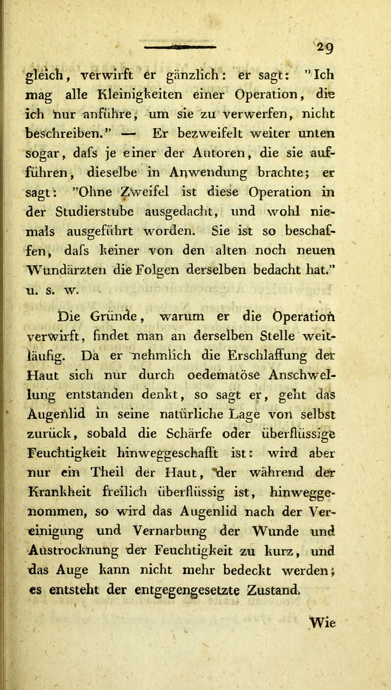 gleich, verwirft er gänzlich : er sagt: ” Ich mag alle Kleinigkeiten einer Operation, die ich hur anführe, um sie zu verwerfen, nicht beschreiben.” — Er bezweifelt weiter unten sogar, dafs je einer der Autoren, die sie auf- führen, dieselbe in Anwendung brachte; er sagt : ”Ohne Zweifel ist diese Operation in der Studierstube ausgedacht, und wohl nie- mals ausgeführt worden. Sie ist so beschaf- fen» dafs keiner von den alten noch neuen Wundärzten die Folgen derselben bedacht hat.” u. s. w. Die Gründe, warum er die Operation verwirft, findet man an derselben Stelle weit- läufig. Da er nehmlich die Erschlaffung der Haut sich nur durch oedematöse Anschwel- lung entstanden denkt, so sagt er, geht das Augenlid in seine natürliche Lage von selbst zurück, sobald die Schärfe oder überflüssige Feuchtigkeit hinweggeschafft ist: wird aber nur ein Theil der Haut, Mer während der Krankheit freilich überflüssig ist, hinwegge- nommen, so wird das Augenlid nach der Ver- einigung und Vernarbung der Wunde und Austrocknung der Feuchtigkeit zu kurz, und das Auge kann nicht mehr bedeckt werden; es entsteht der entgegengesetzte Zustand. \ ' r Wie