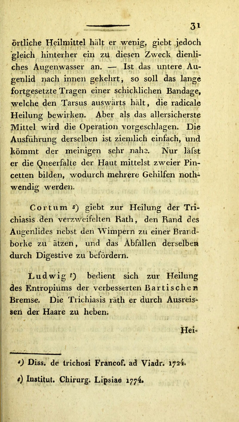 örtliche Heilmittel hält er wenig, giebt jedoch gleich hinterher ein zu diesen Zweck dienli- ches Augenwasser an. — Ist das untere Au- genlid nach innerl gekehrt, so soll das lange fortgesetzte Tragen einer schicklichen Bandage, welche den Tarsus auswärts hält, die radicale Heilung bewirken. Aber als das allersicherste Mittel wird die Operation vorgeschlagen. Die Ausführung derselben ist ziemlich einfach, und kömmt der meinigen sehr nahe. Nur läfst er die Queerfalte der Haut mittelst zweier Pin- cetten bilden, wodurch mehrere Gehilfen noth- wendig werden. Cor tum $) giebt zur Heilung der Tri- chiasis den verzweifelten Rath, den Rand des Augenlides nebst den Wimpern zu einer Brand- borke zu ätzen, und das Abfällen derselben durch Digestive zu befördern. Ludwig t) bedient sich zur Heilung des Entropiums der verbesserten Bar tische n Bremse. Die Trichiasis räth er durch Ausreis- seri der Haare zu heben. Hei* * 0 Diss. de* trichosi Francof. ad Viadr. 1724. *) Institut. Chirurg. Lipsiae 1774*