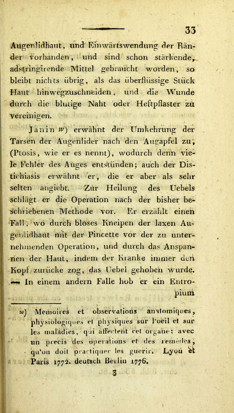 Augerdidhaut, und Einwärtswendung der Rän- der Vorhanden, und sind schon stärkende,., adstringirende Mittel gebraucht worden, so bleibt nichts übrig, als das überflüssige Stück Haut hinwegzuschneiden, und die Wunde durch die blutige Naht oder Heftpflaster zu vereinigen. Janin w) erwähnt der Umkehrung der Tarsen der Augenlider nach den 'Augäpfel zu; (Ptosis, wie er es nennt), wodurch denn vie- le Fehler des Auges entstünden; auch der Dis- tichiasis erwähnt er, die er aber als sehr selten ängiebt. Zur Heilung des Uebels schlägt er die Operation nach der bisher be- schriebenen Methode vor. Er erzählt einen Fall , wo durch blöses Kneipen der laxen Au~ geniidhaut mit der Pincette vor der zu unter- nehmenden Operation, und durch das Anspan- nen der Haut, indem der Kranke immer deii Kopf zurücke zog, das Uebel gehoben wurde. «— ln einem andern Falle hob er ein Entro- pium tu) Menioires et observalions anatomiques, physiologiques et physiques sur l'oeil et sur les malädies, qui äfferleht ret Organe; avec un precis des öperalions et des reim-dea, ■ iqu’on doit practiquer les guerir. Lyon et Paris 177^. deutsch Berlin 1776. 3