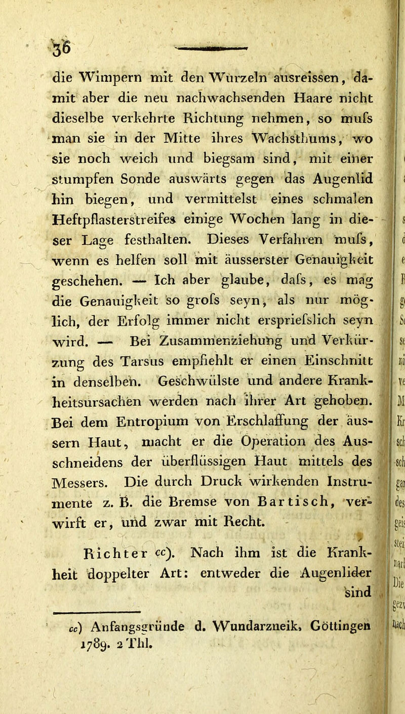 die Wimpern mit den Wurzeln ausreissen, da- mit aber die neu nachwachsenden Haare nicht dieselbe verkehrte Richtung nehmen, so mufs man sie in der Mitte ihres Wachsthums, wo sie noch weich und biegsam sind, mit einer stumpfen Sonde auswärts gegen das Augenlid hin biegen, und vermittelst eines schmalen Heftpflasterstreifes einige Wochen lang in die- ser Lage festhalten. Dieses Verfahren mufs, wenn es helfen soll mit äusserster Genauigkeit geschehen. — Ich aber glaube, dafs, es mag die Genauigkeit so grofs seyn, als nur mög- lich, der Erfolg immer nicht erspriefslich seyn wird. — Bei Zusammer.ziehung und Verkür- zung des Tarsus empfiehlt er einen Einschnitt in denselbeh. Geschwülste und andere Krank- heitsursachen werden nach ihrer Art gehoben. Bei dem Entropium von Erschlaffung der äus- sern Haut, macht er die Operation des Aus- schneidens der überflüssigen Haut mittels des Messers. Die durch Druck wirkenden Instru- mente z. B. die Bremse von Bartisch, ver- wirft er, und zwar mit Recht. ' . ■ V ' • cf’ - :\ . ,• - ’> Richter cc). Nach ihm ist die Krank- heit doppelter Art: entweder die Augenlider sind «) Anfangsgründe d. Wundarzneik, Göttingen 1789. 2 Tlil.