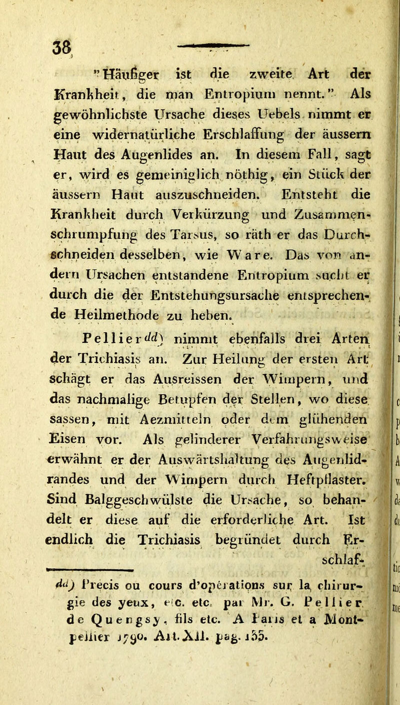 ” Häufiger ist die zweite Art der Krankheit, die man Entropium nennt. ” Als gewöhnlichste Ursache dieses Uebels nimmt er eine widernatürliche Erschlaffung der äussern Haut des Augenlides an. In diesem Fall, sagt er, wird es gemeiniglich nöthig, ein Stück der äussern Haut auszuschneiden. Entsteht die Krankheit durch Verkürzung und Zusammen- schrumpfung des Tarsus, so räth er das Durch- schneiden desselben, wie Ware. Das von an- dern Ursachen entstandene Entropium sucht er durch die der Entstehungsursache entsprechen- de Heilmethode zu heben. Pellierdrf) nimmt ebenfalls drei Arten, der Trichiasis an. Zur Heilung der ersten Art schägt er das Ausreissen der Wimpern, und das nachmalige Betupfen der Stellen, wo diese sassen, mit Aezmitteln oder dem glühenden Eisen vor. Als gelinderer Verfahrungsweise erwähnt er der Auswärtshaltung des Augenlid- randes und der Wimpern durch Heftpilaster. Sind Balggeschwülste die Ursache, so behan- delt er diese auf die erforderliche Art. Ist endlich die Trichiasis begründet durch Er- schlaff (Id) Precis ou cours d’operations sur la, Chirur- gie des yeux, e>:c. etc pai Mr. G, Pe liier de Quengsy, fils etc. A laus et a Mont- pellier 1790. Ait-Xll. pag. iäo.