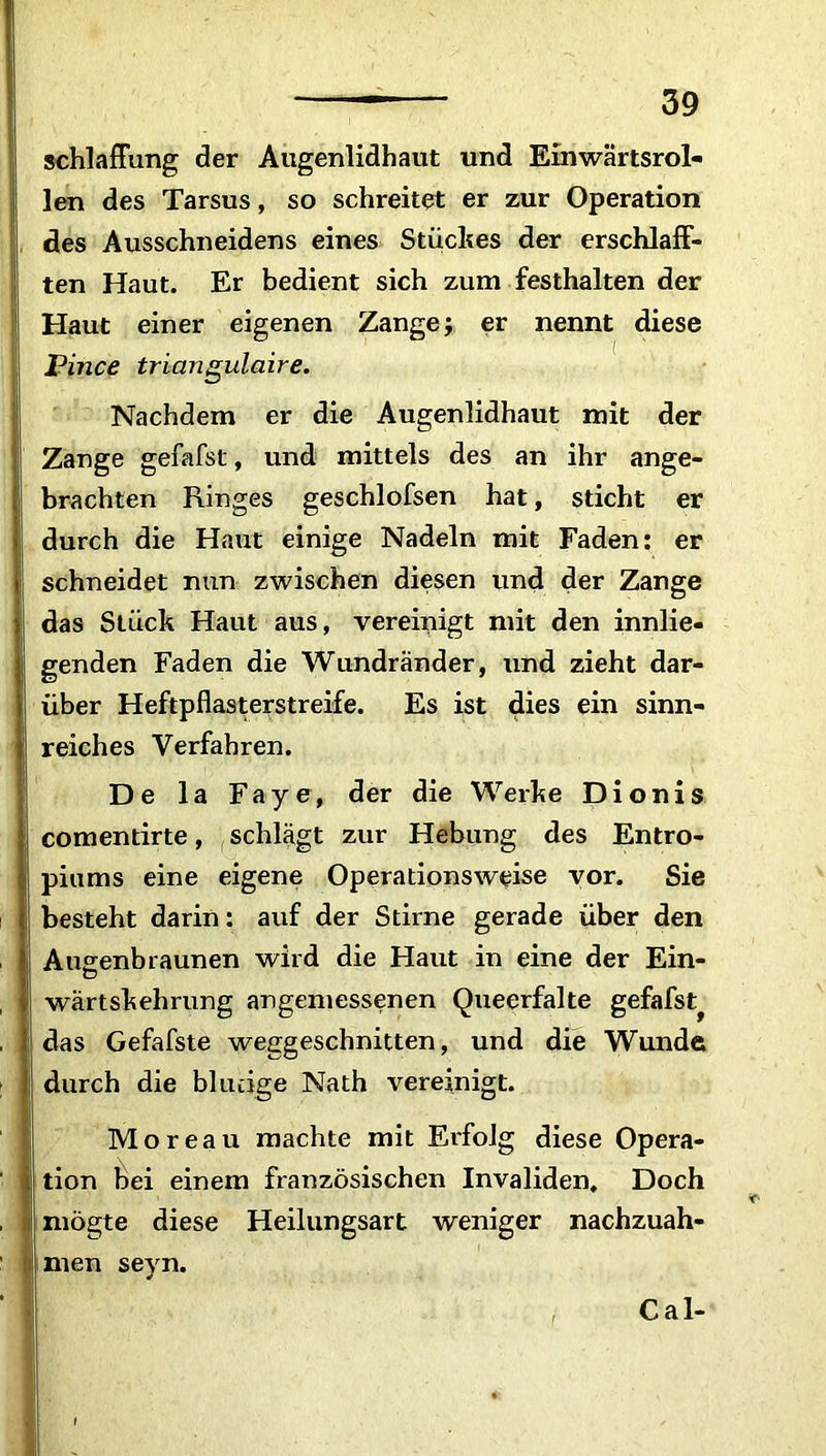 schlaffung der Augenlidhaut und Einwärtsrol- Ilen des Tarsus, so schreitet er zur Operation des Ausschneidens eines Stückes der erschlaff- ten Haut. Er bedient sich zum festhalten der Haut einer eigenen Zange j er nennt diese Pince triangulaire. Nachdem er die Augenlidhaut mit der Zange gefafst, und mittels des an ihr ange- ! brachten Ringes geschlofsen hat, sticht er i durch die Haut einige Nadeln mit Faden: er schneidet nun zwischen diesen und der Zange ) das Stück Haut aus, vereinigt mit den umlie- genden Faden die Wundränder, und zieht dar- über Heftpflasterstreife. Es ist dies ein sinn- reiches Verfahren. De la Faye, der die Werke Dionis comentirte, schlägt zur Hebung des Entro- piums eine eigene Operationsweise vor. Sie besteht darin: auf der Stirne gerade über den Auvenbraunen wird die Haut in eine der Ein- , wärtskehrung angemessenen Queerfalte gefafst^ das Gefafste weggeschnitten, und die Wunde durch die blutige Nath vereinigt. Moreau machte mit Erfolg diese Opera- tion bei einem französischen Invaliden. Doch rnögte diese Heilungsart weniger nachzuah- men sevn. •> Cal-