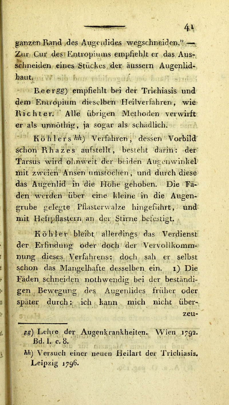 ganzen Rand des Augenlides wegschneiden.” — Zur Cur des Entropiums empfiehlt er das Aus- schneiden eines Stuckes der äussern Augenlid- haut. B.eergg) empfiehlt bei der Triehiasis und dem Entropium dieselben Heilverfahren, wie Richter. Alle übrigen Methoden verwirft er als unnöthig, ja sogar als schädlich. Köhlers hh) Verfahren, dessen Vorbild $chon Rhazes aufstellt, besteht darin: der Tarsus wird olmweit der beiden Augenwinkel mit zweien Ansen umstochen, und durch diese das Augenlid in die Höhe gehoben. Die Fä- den werden über eine kleine in die Augen- grube gelegte Pflasterwalze hingeführt, und mit Heftpflastern an der Stirne befestigt. Köhler bleibt allerdings das Verdienst der Erfindung oder doch der Vervollkomm- nung dieses Verfahrens: doch sah er selbst schon das Mangelhafte desselben ein. i) Die Fäden schneiden nothwendig bei der beständi- gen Bewegung des Augenlides früher oder später durch: ich kann mich nicht über- zeu- ge) Leine der Augenkrankheiten. Wien 1792. ßd. I. e. 8. hh) Versuch einer neuen Heilart der Triehiasis. Leipzig 1796.