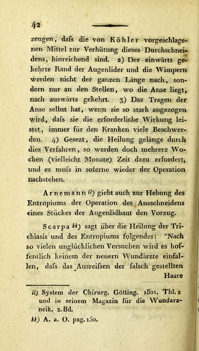 zeugen, dafs die von Köhler vorgeschlage- nen Mittel zur Verhütung dieses Duxchschnei* dens, hinreichend sind. 2) Der einwärts ge- ltehrte Rand der Augenlider und die Wimpern werden nicht der ganzen Länge nach, son- dern nur an den Stellen, wo die Anse liegt, nach auswärts geltehrt. 3) Das Tragen der Anse selbst hat, wenn sie so starlt angezogen wird, dafs sie die erforderliche Wirkung lei- stet, immer für den Kranken viele Beschwer- den. 4) Gesezt, die Heilung gelänge durch dies Verfahren, so werden doch mehrere Wo- chen (vielleicht Monate) Zeit dazu erfordert, und es mufs in soferne wieder der Operation nachstehen. Arnemann «) giebt auch zur Hebung des Entropiums der Operation des Ausschneidens eines Stückes der Augenlidhaut den Vorzug. Scarpa M) sagt über die Heilung der Tri- chiasis und des Entropiums folgendes: ”Nach so vielen unglücklichen Versuchen wird es hof- fentlich keinem der neuern Wundärzte einfal- len, dafs das Ausreifsen der falsch gestellten Haare ii) System der Chirurg. Gotting. 1801. Thl. 2 und in seinem Magazin für die Wundarz- neik. 2. ßd. kk) A. a. O. pag. i5o.