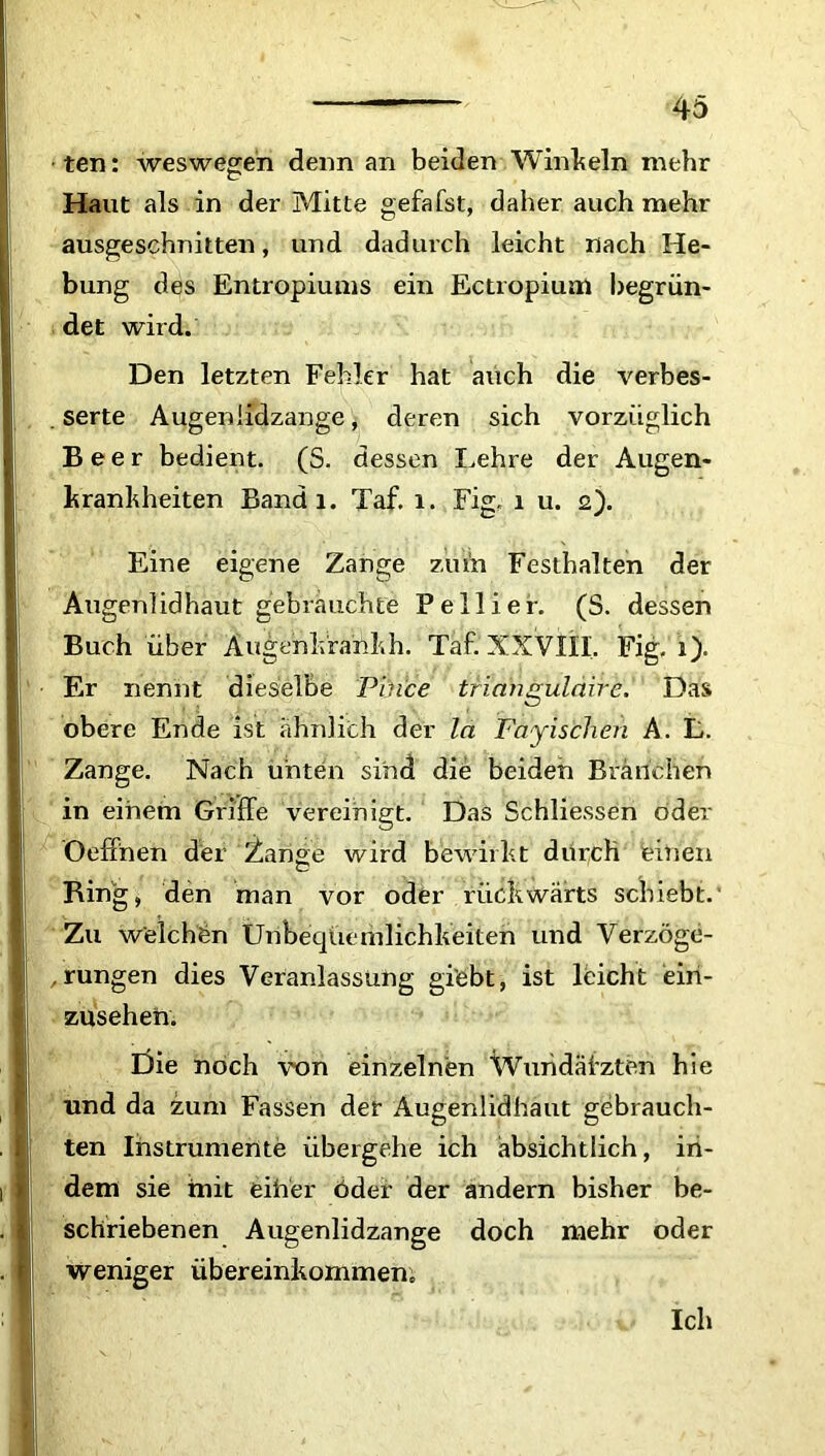ten: weswegen denn an beiden Winkeln mehr Haut als in der Mitte gefafst, daher auch mehr ausgeschnitten, und dadurch leicht nach He- bung des Entropiums ein Ectropium begrün- det wird. Den letzten Fehler hat auch die verbes- serte Augeniidzange, deren sich vorzüglich Beer bedient. (S. dessen Lehre der Augen- krankheiten Bandi. Taf. i. Fig. i u. 2). Eine eigene Zange zu in Festhalten der Augenlidhaut gebrauchte Peliier. (S. dessen Buch über Augenkrankh. Taf. XXVIII. Fig. 1). Er nennt dieselbe Pince trianguldire. Das obere Ende ist ähnlich der la Fayischen A. L. Zange. Nach unten sind die beiden Branchen in einem Griffe vereinigt. Das Schlüssen öder Oeffnen der Zange wird bewirkt durch einen Ring, den man vor oder rückwärts schiebt. Zu welchen Unbequemlichkeiten und Verzöge- rungen dies Veranlassung gi’ebt, ist leicht eiri- zusehen. Die noch von einzelnen Wundärzten hie und da zum Fassen der Augenlidhaut gebrauch- ten Instrumente übergehe ich absichtlich, in- dem sie mit eih'er öder der andern bisher be- schriebenen Augenlidzange doch mehr oder weniger Übereinkommen, Ich