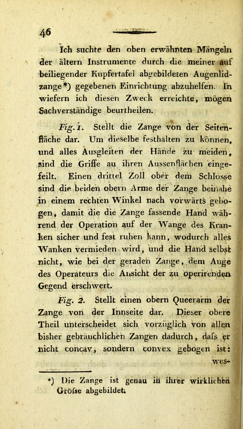 Ich suchte den oben erwähnten Mängeln der altern Instrumente durch die meiner auf beiliegender Kupfertafel abgebildeten Augenlid- zange*) gegebenen Einrichtung abzuhelfen. In wiefern ich diesen Zweck erreichte, mögen Sachverständige beurtheilen. r > v ....... v Fig.i. Stellt die Zange von der Seiten- fläche dar. Um dieselbe festhalten zu können, und alles Ausgleiten der Hände zu meiden, sind die Griffe au ihren Aussendächen einge- feilt. Einen drittel Zoll ober dem Schlosse sind die beiden obern Arme der Zange beinahe in einem rechten Winkel nach vorwärts gebo- gen, damit die die Zange fassende Hand wäh- rend der Operation auf der Wange des Kran- ken sicher und fest ruhen kann, wodurch alles Wanken vermieden wird, und die Hand selbst nicht, wie bei der geraden Zange, dem Auge des Operateurs die Ansicht der zu öperirehden Gegend erschwert. Fig. 2. Stellt einen obern Queerarm der Zange von der Innseite dar. Dieser obere Theil unterscheidet sich vorzüglich von allen bisher gebräuchlichen Zangen dadurch, dafs er nicht concav, sondern convex gebogen ist: wes* *) Die Zange ist genau hi ihrer wirklichbü Gi'öfse abgebildet;