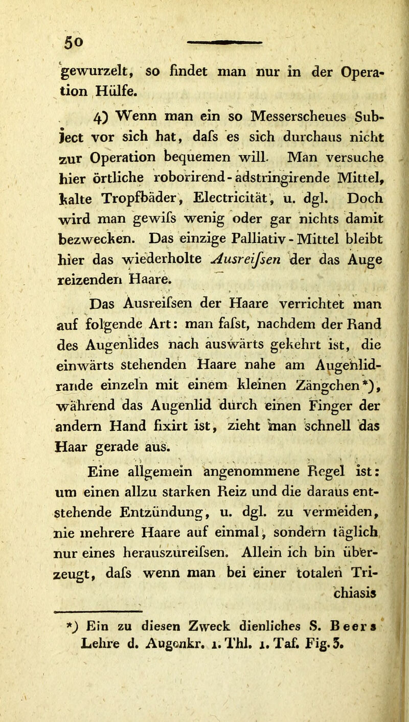 tion Hülfe. 4.) Wenn man ein so Messerscheues Sub- ject vor sich hat, dafs es sich durchaus nicht zur Operation bequemen will. Man versuche hier örtliche roborirend- adstringirende Mittel, halte Tropfbäder , Electricität, u. dgl. Doch wird man gewifs wenig oder gar nichts damit bezwecken. Das einzige Palliativ - Mittel bleibt hier das wiederholte Ausreifsen der das Auge reizenden Haare. Das Ausreifsen der Haare verrichtet man auf folgende Art: man fafst, nachdem der Rand des Augenlides nach auswärts gekehrt ist, die einwärts stehenden Haare nahe am Augehlid- rande einzeln mit einem kleinen Zängchen*), während das Augenlid dürch einen Finger der andern Hand fixirt ist, zieht inan schnell das Haar gerade aus. ' ' . *• 1 . ' - . v . . . ’* • J ' Eine allgemein angenommene Regel ist: um einen allzu starken Reiz und die daraus ent- stehende Entzündung, u. dgl. zu vermeiden, nie mehrere Haare auf einmal, sondern täglich nur eines herauszureifsen. Allein ich bin über- zeugt, dafs wenn man bei einer totalen Tri- chiasis *) Ein zu diesen Zweck dienliches S. Beeis Lehre d. Augonkr. 1. Thl. 1. Taf. Fig. 5.