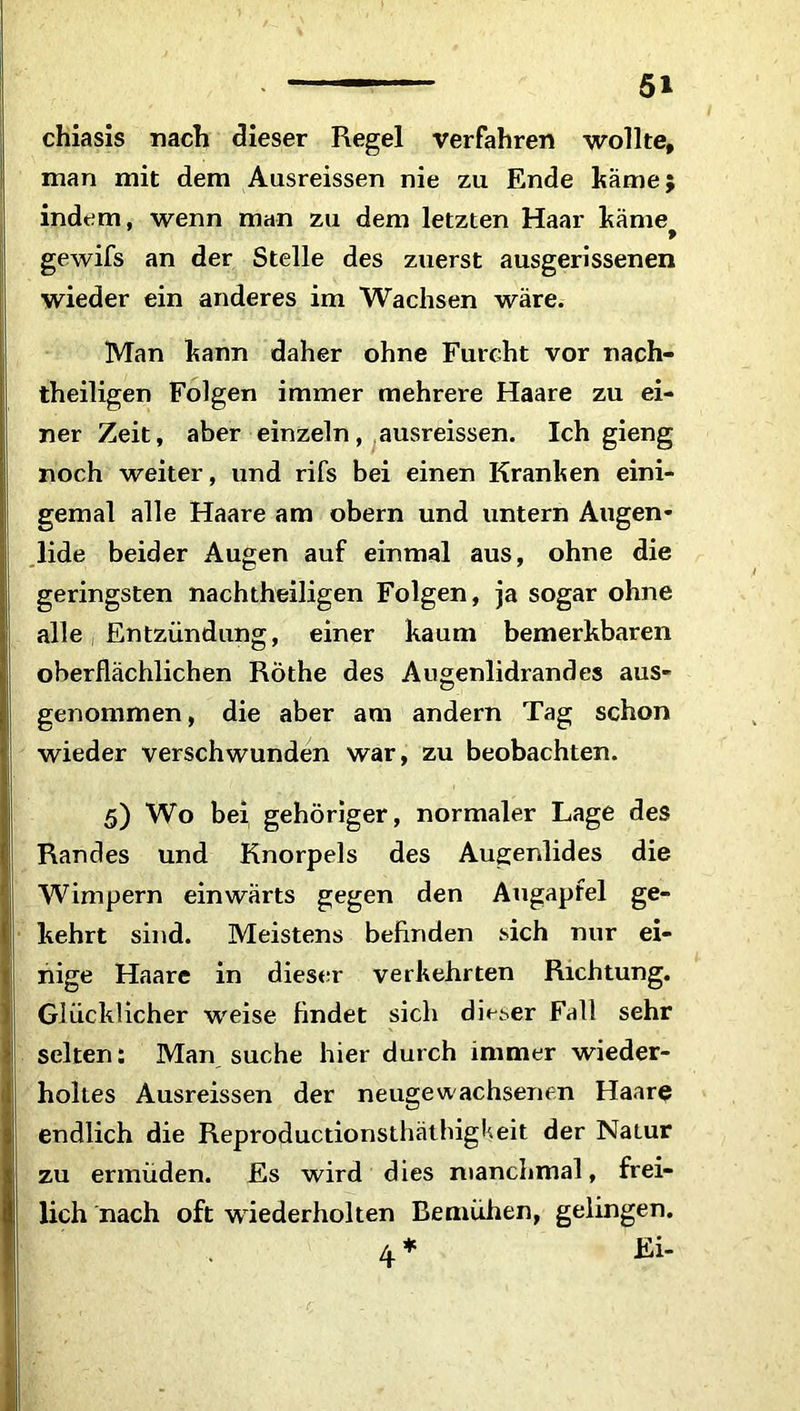 chiasis nach dieser Regel verfahren wollte, man mit dem Ausreissen nie zu Ende käme; indem, wenn man zu dem letzten Haar käme f gewifs an der Stelle des zuerst ausgerissenen wieder ein anderes im Wachsen wäre. Man kann daher ohne Furcht vor nach- theiligen Folgen immer mehrere Haare zu ei- ner Zeit, aber einzeln, ausreissen. Ich gieng noch weiter, und rifs bei einen Kranken eini- gemal alle Haare am obern und untern Augen- lide beider Augen auf einmal aus, ohne die geringsten nachtheiligen Folgen, ja sogar ohne alle, Entzündung, einer kaum bemerkbaren oberflächlichen Rothe des Augenlidrandes aus- genommen , die aber am andern Tag schon wieder verschwunden war, zu beobachten. 5) Wo bei gehöriger, normaler Lage des Randes und Knorpels des Augenlides die Wimpern einwärts gegen den Augapfel ge- kehrt sind. Meistens befinden sich nur ei- nige Haare in dieser verkehrten Richtung. Glücklicher weise findet sich dieser Fall sehr selten: Man suche hier durch immer wieder- ! hohes Ausreissen der neugewachsenen Haare endlich die Reproductionsthäthigi'.eit der Natur zu ermüden. Es wird dies manchmal, frei- lich nach oft wiederholten Bemühen, gelingen. 4 * Ei-