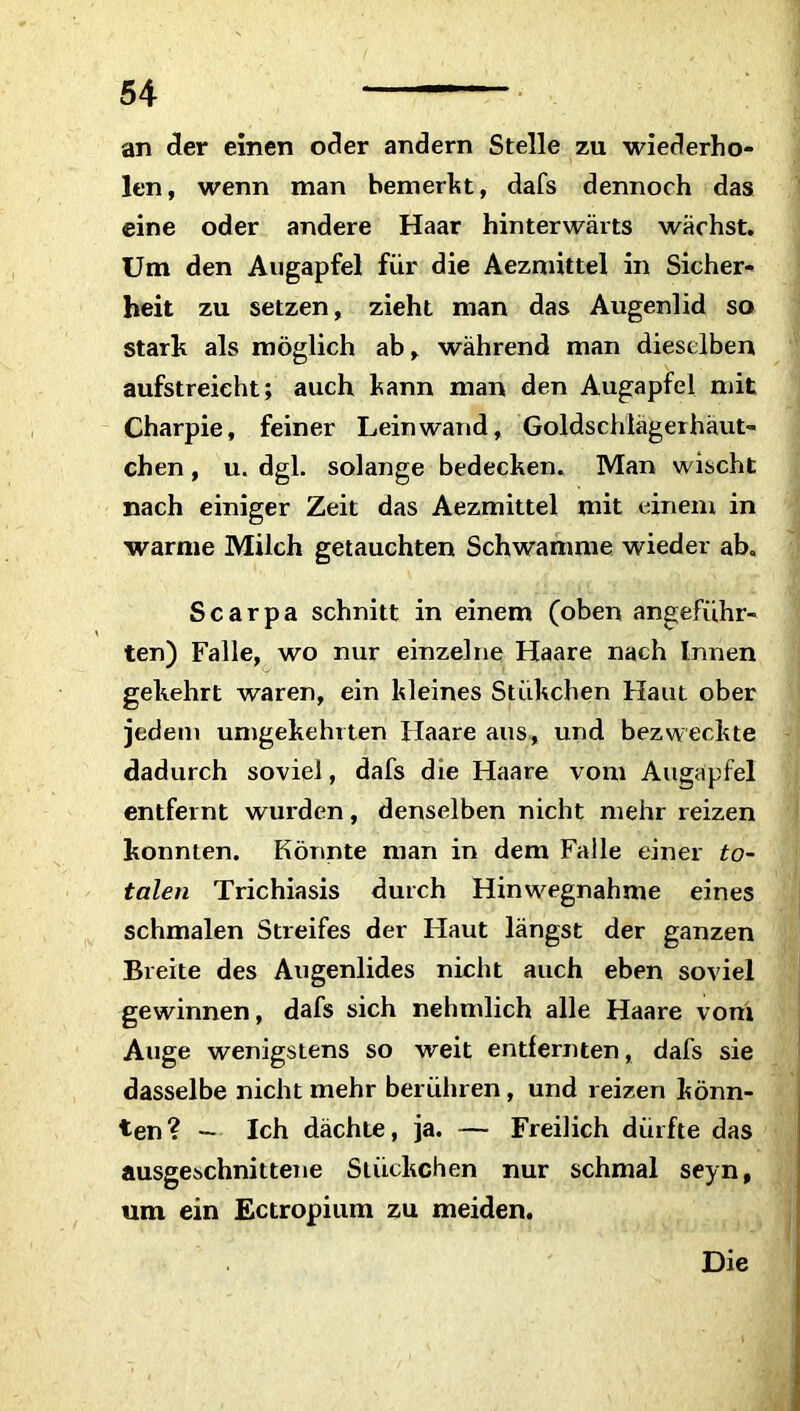 an der einen oder andern Stelle zu wiederho- len, wenn man bemerkt, dafs dennoch das eine oder andere Haar hinterwärts wächst. Um den Augapfel für die Aezmittel in Sicher- heit zu setzen, zieht man das Augenlid so stark als möglich ab, während man dieselben aufstreieht; auch kann man den Augapfel mit Charpie, feiner Leinwand, Goldschlägerhäut- chen, u. dgl. solange bedecken. Man wischt nach einiger Zeit das Aezmittel mit einem in warme Milch getauchten Schwamme wieder ab. Scarpa schnitt in einem (oben angeführ- ten) Falle, wo nur einzelne Haare nach Innen gekehrt waren, ein kleines Stükchen Haut ober jedem umgekehrten Haare aus, und bezweckte dadurch soviel, dafs die Haare vom Augapfel entfernt wurden, denselben nicht mehr reizen konnten. Könnte man in dem Falle einer to- talen Trichiasis durch Hinwegnahme eines schmalen Streifes der Haut längst der ganzen Breite des Augenlides nicht auch eben soviel gewinnen, dafs sich nehmlich alle Haare vom Auge wenigstens so weit entfernten, dafs sie dasselbe nicht mehr berühren, und reizen könn- ten ? — Ich dächte, ja. — Freilich dürfte das ausgeschnittene Stückchen nur schmal seyn, um ein Ectropium zu meiden. Die