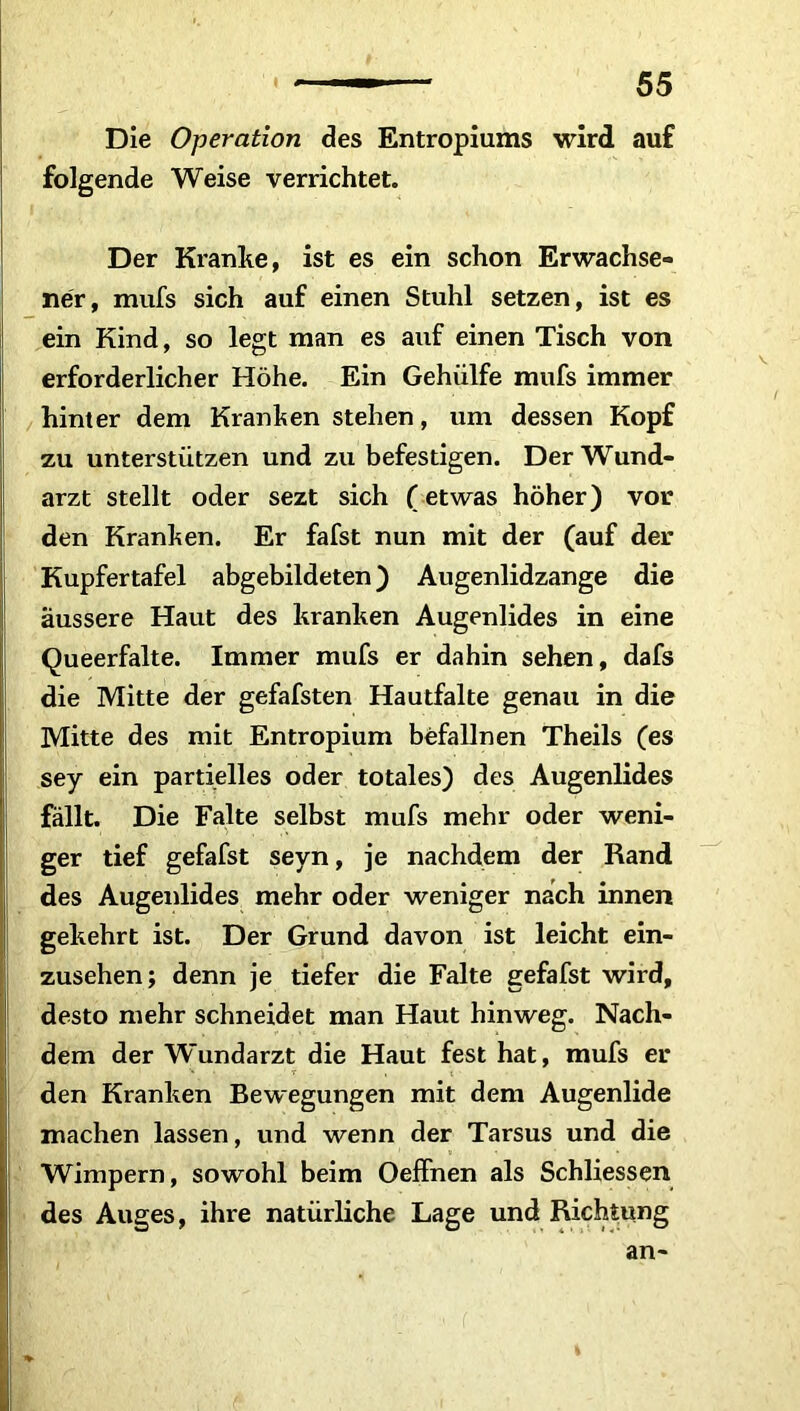 Die Operation des Entropiums wird auf folgende Weise verrichtet. Der Kranke, ist es ein schon Erwachse- ner, mufs sich auf einen Stuhl setzen, ist es ein Kind, so legt man es auf einen Tisch von erforderlicher Höhe. Ein Gehülfe mufs immer hinter dem Kranken stehen, um dessen Kopf zu unterstützen und zu befestigen. Der Wund- arzt stellt oder sezt sich (etwas höher) vor den Kranken. Er fafst nun mit der (auf der Kupfertafel abgebildeten) Augenlidzange die äussere Haut des kranken Augenlides in eine Queerfalte. Immer mufs er dahin sehen, dafs die Mitte der gefafsten Hautfalte genau in die Mitte des mit Entropium befallnen Theils (es sey ein partielles oder totales) des Augenlides fällt. Die Falte selbst mufs mehr oder weni- ger tief gefafst seyn, je nachdem der Rand des Augenlides mehr oder weniger nach innen gekehrt ist. Der Grund davon ist leicht ein- zusehen; denn je tiefer die Falte gefafst wird, desto mehr schneidet man Haut hinweg. Nach- dem der Wundarzt die Haut fest hat, mufs er den Kranken Bewegungen mit dem Augenlide machen lassen, und wenn der Tarsus und die Wimpern, sowohl beim Oeffnen als Schliessen des Auges, ihre natürliche Lage und Richtung an-
