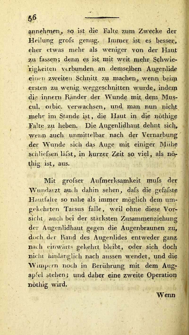 annehmgr\, so ist die Falte zum Zwecke der Heilung grofs genug. Immer ist es besser, eher etwas mehr als weniger von der Haut zu fassen; denn es ist mit weit mehr Schwie- rigkeiten verbunden an demselben Augenlide einen zweiten Schnitt zu machen, wenn beim ersten zu wenig weggeschnitten wurde, indem die innern Ränder der Wunde mit dem Mus- cul, orbic. verwachsen, und man nun nicht mehr im Stande ist, die Haut in die nöthige Falte zu heben. Die Augenlidhaut dehnt sich, wenn auch unmittelbar nach der Vernarbung der Wunde sich das Auge mit einiger l\£ühe schliefsen läfst, in kurzer Zeit so viel, als nör thig ist, aus. Mit grofser Aufmerksamkeit mufs der Wundarzt auch dahin sehen, dafs die gefafste Hautfahe so nahe als immer möglich dem um- gekehrten Tarsus falle, weil ohne diese Vor- sicht. auch bei der stärksten Zusammenziehung der Augenlidhaut gegen die Augenbraunen zu, doch der Rand des Augenlides entweder ganz »ach einwärts gekehrt bleibt, oder sich doch nicht hinlänglich nach aussen wendet, und die Wimpern noch in Berührung mit dem Aug- apfel stehen; und daher eine zweite Operation nöthig wird. Wenn