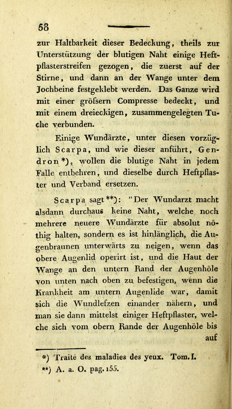 zur Haltbarkeit dieser Bedeckung, theils zur Unterstützung der blutigen Naht einige Heft- pflasterstreifen gezogen, die zuerst auf der Stirne, und dann an der Wange unter dem Jochbeine festgeklebt werden. Das Ganze wird mit einer gröfsern Compresse bedeckt, und mit einem dreieckigen, zusammengelegten Tu- che verbunden. Einige Wundärzte, unter diesen Vorzug* lieh Scarpa, und wie dieser anführt, Gen- dron*), wollen die blutige Naht in jedem Falle entbehren, und dieselbe durch Heftpflas- ter und Verband ersetzen. Scarpa sagt**): ”Der Wundarzt macht alsdann durchaus keine Naht, welche noch mehrere neuere Wundärzte für absolut nö- thig halten, sondern es ist hinlänglich, die Au- genbraunen unterwärts zu neigen, wenn das obere Augenlid operirt ist, und die Haut der Wange an den untern Rand der Augenhöle von unten nach oben zu befestigen, wenn die Krankheit am untern Augenlide war, damit sich die Wundlefzen einander nähern, und man sie dann mittelst einiger Heftpflaster, wel- che sich vom obern Rande der Augenhöle bis auf *) Traite des maladies des yeux. Tom.I. **) A. a. O. pag. i55.