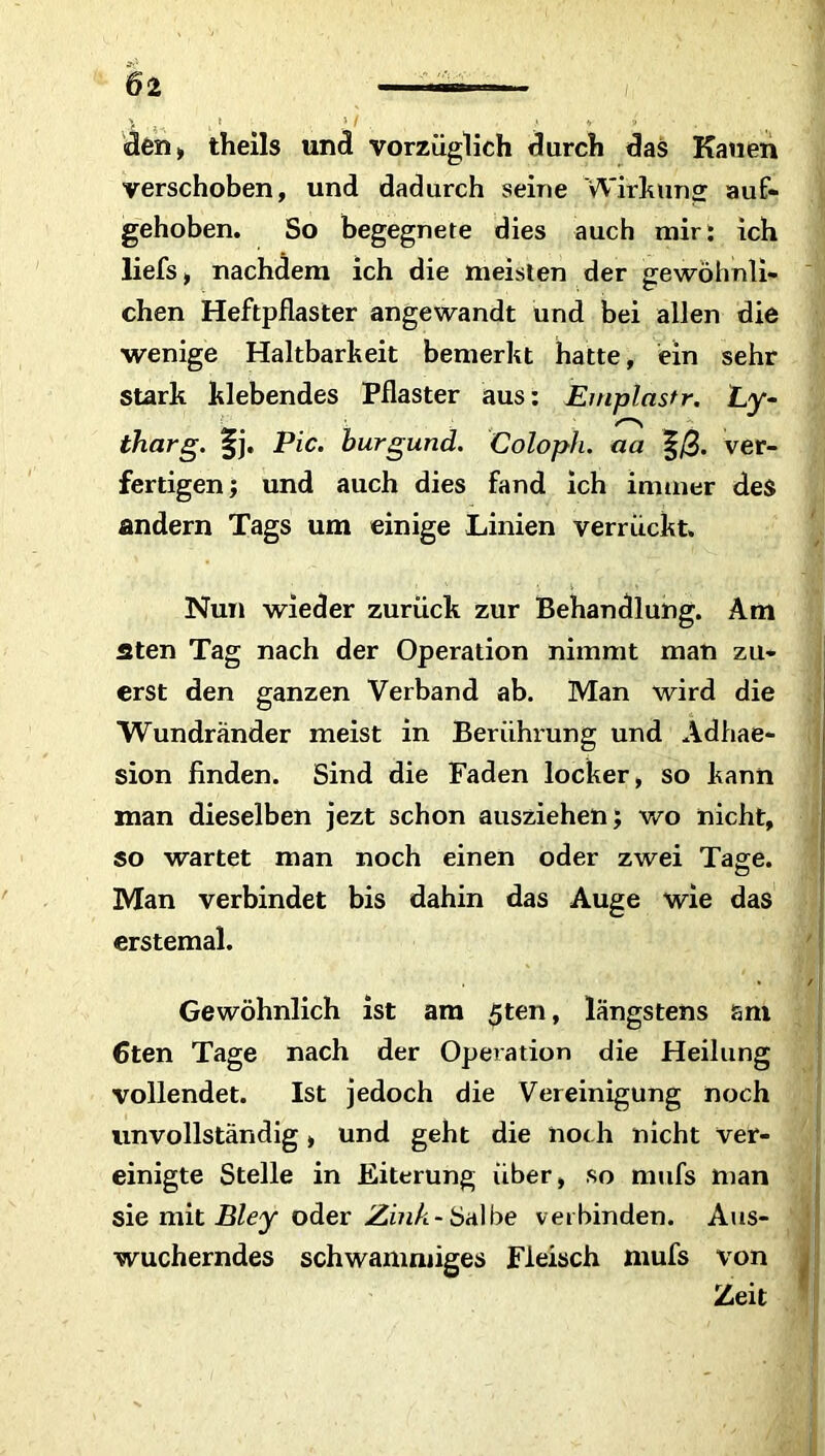 den» theils und vorzüglich durch das Kauen verschoben, und dadurch seine Wirkung auf- gehoben. So begegnete dies auch mir: ich liefs, nachdem ich die meisten der gewöhnli- chen Heftpflaster angewandt und bei allen die wenige Haltbarkeit bemerkt hatte, ein sehr stark klebendes Pflaster aus: Emplastr. Ly- tharg. |j« Pic. burgund. Coloph. aa |/3. ver- fertigen; und auch dies fand ich immer des andern Tags um einige Linien verrückt. Nun wieder zurück zur Behandlung. Am fiten Tag nach der Operation nimmt man zu- erst den ganzen Verband ab. Man wird die Wundränder meist in Berührung und Adhae- sion finden. Sind die Faden locker, so kann man dieselben jezt schon ausziehen; wo nicht, so wartet man noch einen oder zwei Tage. Ö Man verbindet bis dahin das Auge wie das erstemal. Gewöhnlich ist am 5ten, längstens sni 6ten Tage nach der Operation die Heilung vollendet. Ist jedoch die Vereinigung noch unvollständig, und geht die noch nicht ver- einigte Stelle in Eiterung über, so mufs man sie mit Bley oder Zink-Salbe verbinden. Aus- wucherndes schwammiges Fleisch mufs von Zeit