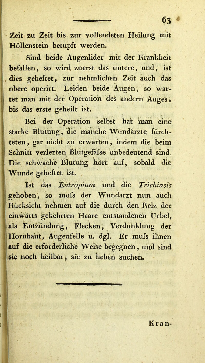 Zeit zu Zeit bis zur vollendeten Heilung mit Höllenstein betupft werden. Sind beide Augenlider mit der Krankheit befallen, so wird zuerst das untere, und, ist dies geheftet, zur nehmlichen Zeit auch das obere operirt. Leiden beide Augen, so war- tet man mit der Operation des andern Auges» bis das erste geheilt ist. Bei der Operation selbst hat man eine starke Blutung, die manche Wundärzte fürch- teten, gar nicht zu erwarten, indem die beim Schnitt verlezten Blutgefäfse unbedeutend sind. Die schwache Blutung hört auf, sobald die Wunde geheftet ist. Ist das Entropium und die Trichiasis gehoben, so mufs der Wundarzt nun auch Rücksicht nehmen auf die durch den Reiz der einwärts gekehrten Haare entstandenen Uebel, als Entzündung, Flecken, Verdunklung der Hornhaut, Augehfelle u. dgl. Er mufs ihnen auf die erforderliche Weise begegnen, und sind sie noch heilbar 9 sie zu beben suchen. Kran- ;l