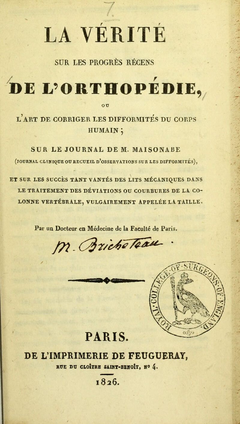 LA VERITE SUR LES PROGRÈS RÉCENS DE L’ORTHOPÉDIE, OU l’art de corriger les difformités du corps HUMAIN ; SUR LE JOURNAL DE M. MAISONABE (journal clinique ou recueil d’observations sur les difformités), ET SUR LES SUCCÈS TANT VANTÉS DES LITS MÉCANIQUES DANS LE TRAITEMENT DES DÉVIATIONS OU COURBURES DE LA CO- LONNE VERTÉBRALE, VULGAIREMENT APPELÉE LA TAILLE. Par un Docteur en Médecine de la Faculté de Paris. DE L'IMPRIMERIE DE FEUGUERAY, RUE DU CLOITRE SAINT-BENOÎT, «« 4- l826.