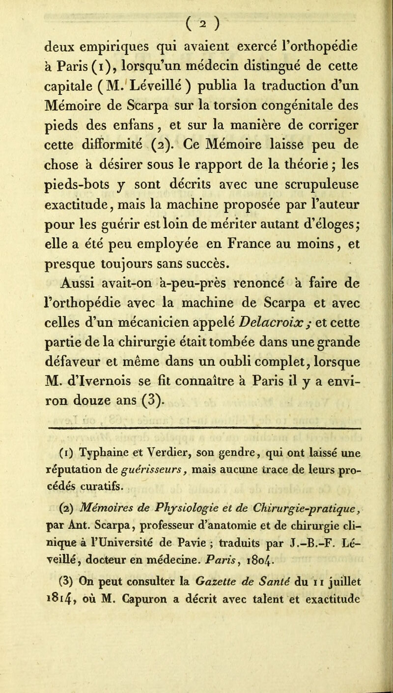 deux empiriques qui avaient exercé l’orthopédie à Paris (i), lorsqu’un médecin distingué de cette capitale (M. Léveillé ) publia la traduction d’un Mémoire de Scarpa sur la torsion congénitale des pieds des enfans, et sur la manière de corriger cette difformité (2). Ce Mémoire laisse peu de chose a désirer sous le rapport de la théorie ; les pieds-bots y sont décrits avec une scrupuleuse exactitude, mais la machine proposée par l’auteur pour les guérir est loin de mériter autant d’éloges ; elle a été peu employée en France au moins, et presque toujours sans succès. Aussi avait-on à-peu-près renoncé à faire de l’orthopédie avec la machine de Scarpa et avec celles d’un mécanicien appelé Delacroix ; et cette partie de la chirurgie était tombée dans une grande défaveur et même dans un oubli complet, lorsque M. d’Ivernois se fit connaître à Paris il y a envi- ron douze ans (3). (1) Typhaine et Verdier, son gendre, qui ont laissé une réputation de guérisseurs, mais aucune trace de leur s pro- cédés curatifs. (2) Mémoires de Physiologie et de Chirurgie-pratique, par Ant. Scarpa, professeur d’anatomie et de chirurgie cli- nique à l’Université de Pavie ; traduits par J.-B.-F. Lé- veillé, docteur en médecine. Paris, 1804. (3) On peut consulter la Gazette de Santé du xi juillet 1814, où M. Capuron a décrit avec talent et exactitude