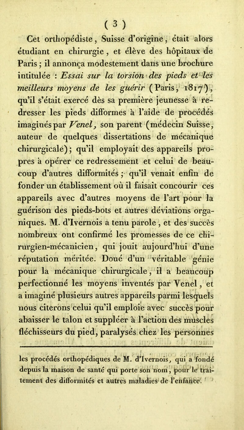 Cet orthopédiste, Suisse d’origine, était alors étudiant en chirurgie , et élève des hôpitaux de Paris ; il annonça modestement dans une brochure intitulée : Essai sur la torsion des pieds et les meilleurs moyens de les guérir (Paris, 1817), qu’il s’était exercé dès sa première jeunesse à re- dresser les pieds difformes à l’aide de procédés imaginés par Venel, son parent (médecin Suisse, auteur de quelques dissertations de mécanique chirurgicale) ; qu’il employait des appareils pro- pres h opérer ce redressement et celui de beau- coup d’autres difformités ;■ qu’il venait enfin de fonder un établissement où il faisait concourir ces appareils avec d’autres moyens de l’art pour la guérison des pieds-bots et autres déviations orga- niques. M. d’Ivernois a tenu parole , et des succès nombreux ont confirmé les promesses de ce chi- rurgien-mécanicien, qui jouit aujourd’hui d’une réputation méritée. Doué d’un véritable génie pour la mécanique chirurgicale, il a beaucoup perfectionné les moyens inventés par Yenel, et a imaginé plusieurs autres appareils parmi lesquels nous citerons celui qu’il emploie avec succès pour abaisser le talon et suppléer a l’action des muscles fléchisseurs du pied, paralysés chez les personnes les procédés orthopédiques de M. d’Ivernois, qui a fondé depuis la maison de santé qui porte son nom, pour le trai- tement des difformités et autres maladies de l’enfance.