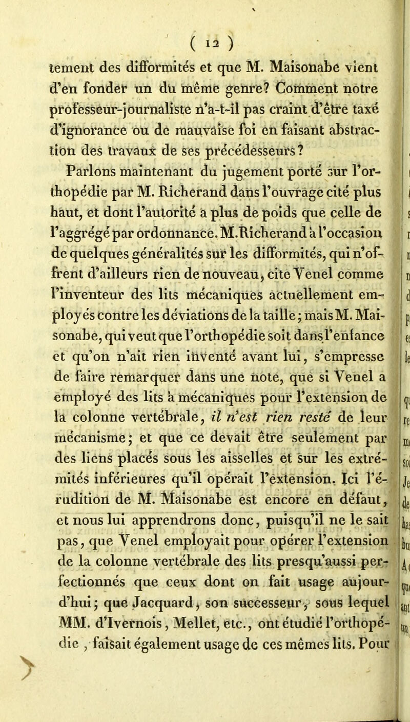 tement des difformités et que M. Maisonabe vient d’en fonder un du même genre? Comment notre professeur-journaliste n’a-t-il pas craint d’être taxé d’ignorance ou de mauvaise foi en faisant abstrac- tion des travaux de ses précédesseurs? Parlons maintenant du jugement porté sur l’or- thopédie par M. Pücherand dans l’ouvrage cité plus haut, et dont l’autorité a plus de poids que celle de l’aggrégé par ordonnance. M.Richerand a l’occasion de quelques généralités sur les difformités, qui n’of- frent d’ailleurs rien de nouveau, cite Yenel comme l’inventeur des lits mécaniques actuellement em- ployés contre les déviations de la taille ; mais M. Mai- sonabe, qui veut que l’orthopédie soit dans l’enfance et qu’on n’ait rien inventé avant lui, s’empresse de faire remarquer dans une note, que si Yenel a employé des lits à mécaniques pour l’extension de la colonne vertébrale, il n’est rien resté de leur mécanisme; et que ce devait être seulement par des liens placés sous les aisselles et sur les extré- mités inférieures qu’il opérait l’extension. Ici l’é- rudition de M. Maisonabe est encore en défaut, et nous lui apprendrons donc, puisqu’il ne le sait pas, que Yenel employait pour opérer l’extension de la colonne vertébrale des lits presqu’aussi per- fectionnés que ceux dont on fait usage aujour- d’hui; que Jacquard^ son successeur, sous lequel MM. d’Ivernois, Mellet, etc., ont étudié l’orthopé- die /faisait également usage de ces mêmes lits. Pour