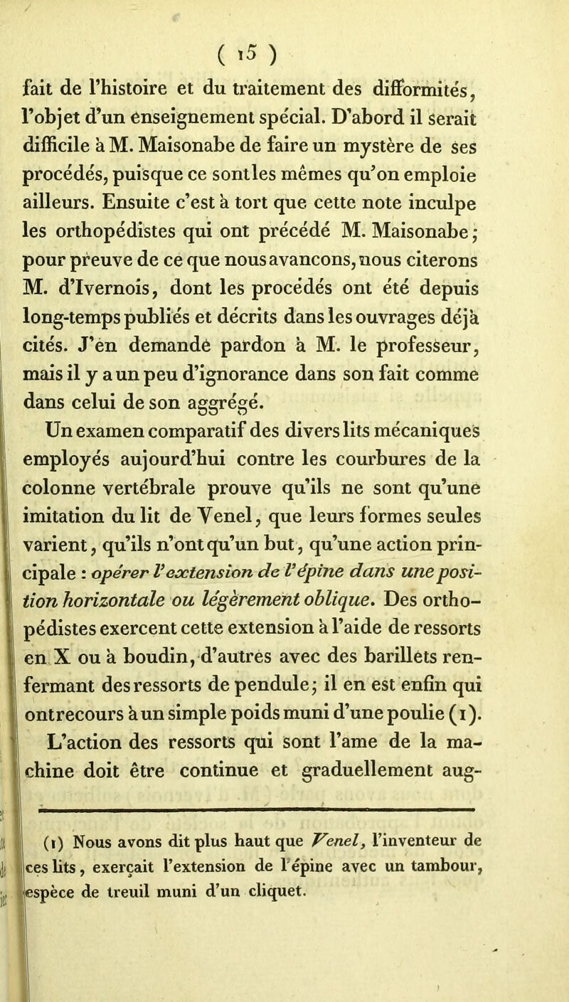 fait de l’histoire et du traitement des difformités, l’objet d’un enseignement spécial. D’abord il serait difficile à M. Maisonabe de faire un mystère de ses procédés, puisque ce sontles mêmes qu’on emploie ailleurs. Ensuite c’est a tort que cette note inculpe les orthopédistes qui ont précédé M. Maisonabe ; pour preuve de ce que nous avançons, nous citerons M. d’Ivernois, dont les procédés ont été depuis long-temps publiés et décrits dans les ouvrages déjà cités. J’en demandé pardon à M. le professeur, mais il y a un peu d’ignorance dans son fait comme dans celui de son aggrégé. Un examen comparatif des divers lits mécaniques employés aujourd’hui contre les courbures de la colonne vertébrale prouve qu’ils ne sont qu’une imitation du lit de Yenel, que leurs f ormes seules varient, qu’ils n’ont qu’un but, qu’une action prin- cipale : opérer Vextension de Vépine dans une posi- tion horizontale ou légèrement oblique. Des ortho- pédistes exercent cette extension a l’aide de ressorts en X ou a boudin, d’autres avec des barillets ren- fermant des ressorts de pendule ; il en est enfin qui ontrecours à un simple poids muni d’une poulie (i). L’action des ressorts qui sont l’ame de la ma- chine doit être continue et graduellement aug- (i) Nous avons dit plus haut que Venel, l’inventeur de 'ceslits, exerçait l’extension de l’épine avec un tambour, espèce de treuil muni d’un cliquet.