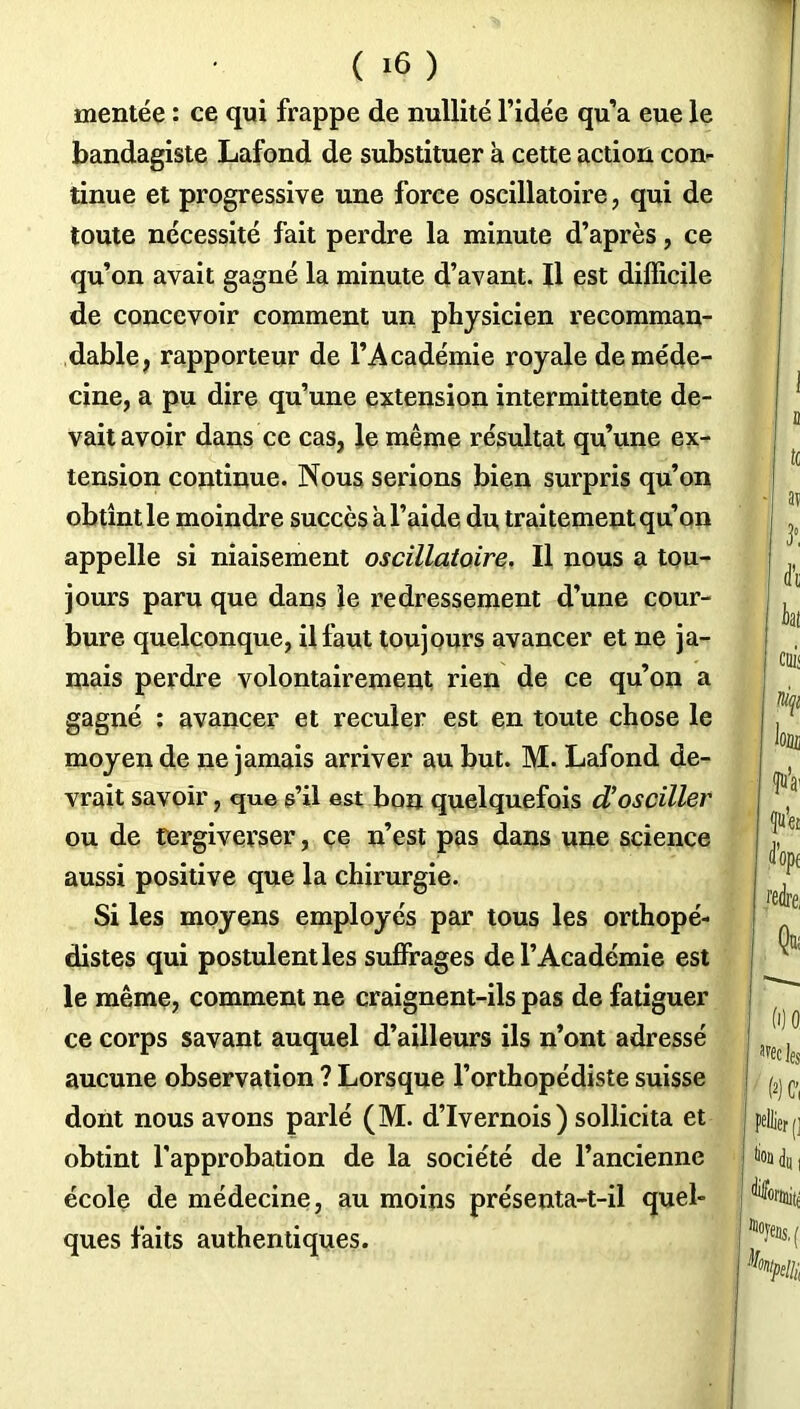 mentée : ce qui frappe de nullité l’idée qu’a eue le bandagiste Lafond de substituer à cette action con- tinue et progressive une force oscillatoire, qui de toute nécessité fait perdre la minute d’après, ce qu’on avait gagné la minute d’avant. Il est difficile de concevoir comment un physicien recomman- dable, rapporteur de l’Académie royale de méde- cine, a pu dire qu’une extension intermittente de- vait avoir dans ce cas, le même résultat qu’une ex- tension continue. Nous serions bien surpris qu’on obtînt le moindre succès a l’aide du traitement qu’on appelle si niaisement oscillatoire. Il nous a tou- jours paru que dans le redressement d’une cour- bure quelconque, il faut toujours avancer et ne ja- mais perdre volontairement rien de ce qu’on a gagné : avancer et reculer est en toute chose le moyen de ne jamais arriver au but. M. Lafond de- vrait savoir, que s’il est bon quelquefois d’osciller ou de tergiverser, ce n’est pas dans une science aussi positive que la chirurgie. Si les moyens employés par tous les orthopé- distes qui postulent les suffrages de l’Académie est le même, comment ne craignent-ils pas de fatiguer ce corps savant auquel d’ailleurs ils n’ont adressé aucune observation ? Lorsque l’orthopédiste suisse dont nous avons parlé (M. d’Ivernois) sollicita et obtint l’approbation de la société de l’ancienne école de médecine, au moins présenta-t-il quel- ques faits authentiques.