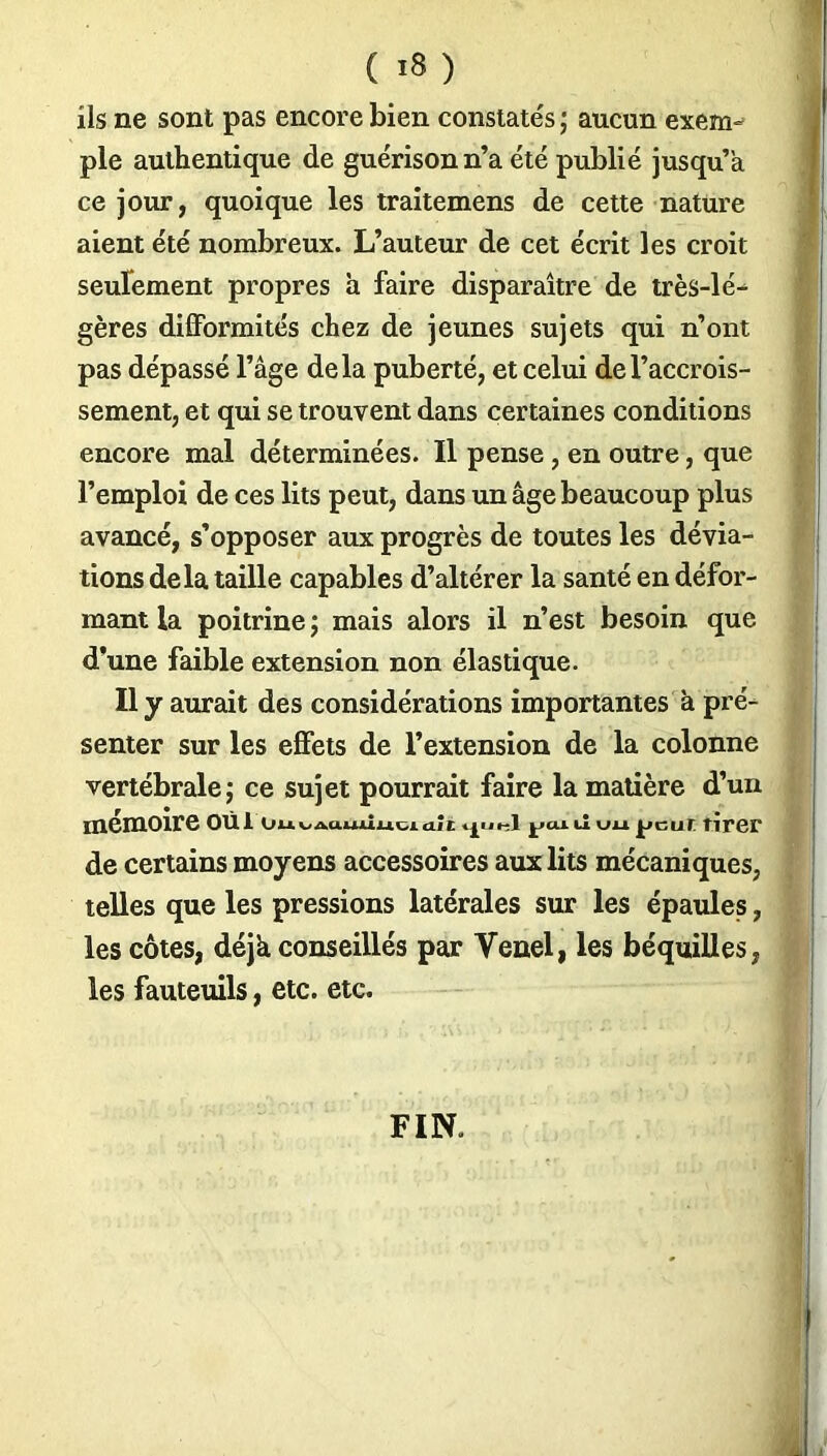 ils ne sont pas encore bien constatés ; aucun exem- ple authentique de guérison n’a été publié jusqu’à ce jour, quoique les traitemens de cette nature aient été nombreux. L’auteur de cet écrit les croit seulement propres à faire disparaître de très-lé- gères difformités chez de jeunes sujets qui n’ont pas dépassé l’âge delà puberté, et celui de l’accrois- sement, et qui se trouvent dans certaines conditions encore mal déterminées. Il pense, en outre, que l’emploi de ces lits peut, dans un âge beaucoup plus avancé, s’opposer aux progrès de toutes les dévia- tions delà taille capables d’altérer la santé en défor- mant la poitrine ; mais alors il n’est besoin que d’une faible extension non élastique. Il y aurait des considérations importantes à pré- senter sur les effets de l’extension de la colonne vertébrale j ce sujet pourrait faire la matière d’un mémoire oui ou^Aauiiuuait ^cu ù uu peur tirer de certains moyens accessoires aux lits mécaniques, telles que les pressions latérales sur les épaules, les côtes, déjà conseillés par Vend, les béquilles, les fauteuils, etc. etc. FIN.