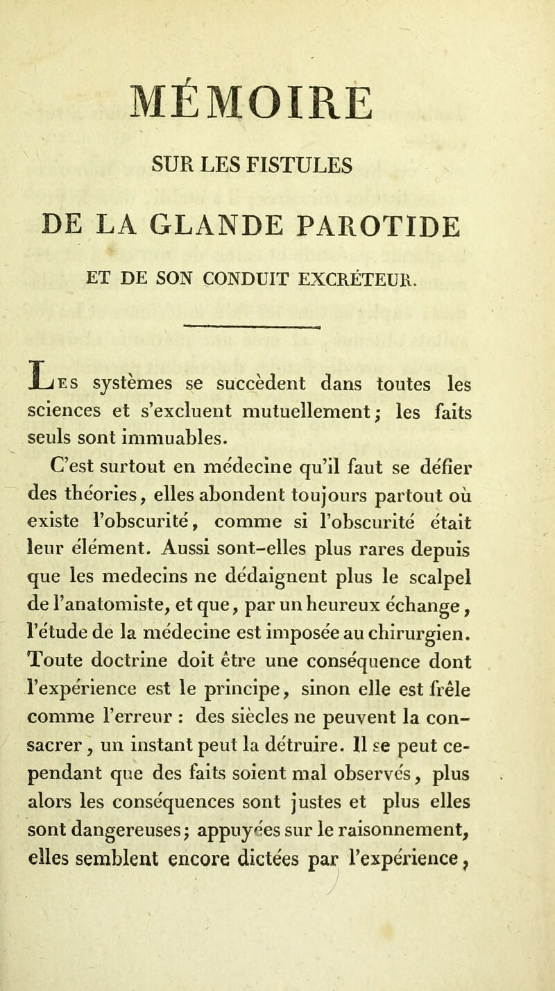 SUR LES FISTULES DE LA GLANDE PAROTIDE ET DE SON CONDUIT EXCRÉTEUR. Les systèmes se succèdent dans toutes les sciences et s’excluent mutuellement ; les faits seuls sont immuables. C’est surtout en médecine qu’il faut se défier des théories, elles abondent toujours partout où existe l’obscurité, comme si l’obscurité était leur élément. Aussi sont-elles plus rares depuis que les médecins ne dédaignent plus le scalpel de l’anatomiste, et que, par un heureux échange, l’étude de la médecine est imposée au chirurgien. Toute doctrine doit être une conséquence dont l’expérience est le principe, sinon elle est frêle comme l’erreur : des siècles ne peuvent la con- sacrer , un instant peut la détruire. Il se peut ce- pendant que des faits soient mal observés, plus alors les conséquences sont justes et plus elles sont dangereuses ; appuyées sur le raisonnement, elles semblent encore dictées par l’expérience,