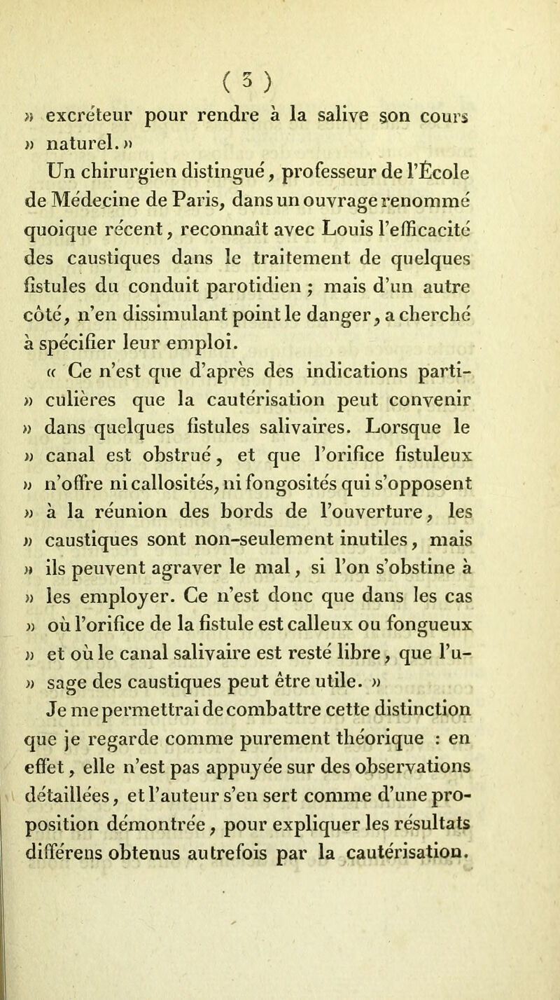 ( 5 ) » excréteur pour rendre à la salive son cours » naturel.» Un chirurgien distingué, professeur de l’École de Médecine de Paris, dans un ouvrage renommé quoique récent, reconnaît avec Louis l’efficacité des caustiques dans le traitement, de quelques fistules du conduit parotidien ; mais d’un autre côté, n’en dissimulant point le danger, a cherché à spécifier leur emploi. a Ce n’est que d’après des indications parti- » culières que la cautérisation peut convenir » dans quelques fistules salivaires. Lorsque le » canal est obstrué, et que l’orifice fistuleux » n’offre ni callosités, ni fongosités qui s’opposent » à la réunion des bords de l’ouverture, les » caustiques sont non-seulement inutiles, mais » ils peuvent agraver le mal, si l’on s’obstine à » les employer. Ce n’est donc que dans les cas » où l’orifice de la fistule est calleux ou fongueux » et où le canal salivaire est resté libre, que l’u- » sage des caustiques peut être utile. » Je me permettrai de combattre cette distinction que je regarde comme purement théorique : en effet, elle n’est pas appuyée sur des observations détaillées, et l’auteur s’en sert comme d’une pro- position démontrée, pour expliquer les résultats différens obtenus autrefois par la cautérisation.