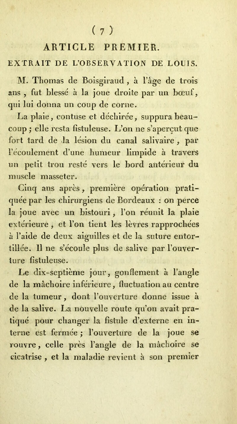 ARTICLE PREMIER. EXTRAIT DE L’OBSERVATION DE LOUIS. M. Thomas de Boisgiraud , à l’âge de trois ans , fut blessé à la joue droite par un bœuf, qui lui donna un coup de corne. La plaie, contuse et déchirée, suppura beau- coup ; elle resta fistuleuse. L’on ne s’aperçut que fort tard de la lésion du canal salivaire , par l’écoulement d’une humeur limpide à travers un petit trou resté vers le bord antérieur du muscle masseter. Cinq ans après, première opération prati- quée par les chirurgiens de Bordeaux : on perce la joue avec un bistouri, l’on réunit la plaie extérieure , et l’on tient les lèvres rapprochées à l’aide de deux aiguilles et de la suture entor- tillée. 11 ne s’écoule plus de salive par l’ouver- ture fistuleuse. Le dix-septième jour, gonflement à l’angle de la mâchoire inférieure, fluctuation au centre de la tumeur, dont l’ouverture donne issue à de la salive. La nouvelle route qu’on avait pra- tiqué pour changer la fistule d’externe en in- terne est fermée ; l’ouverture de la joue se rouvre, celle près l’angle de la mâchoire se cicatrise , et la maladie revient à son premier