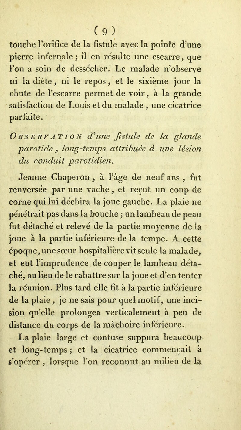 touche l’orifice de la fistule avec la pointe d’une pierre infernale ; il en résulte une escarre, que l’on a soin de dessécher. Le malade n’observe ni la diète , ni le repos, et le sixième jour la chute de l’escarre permet de voir, à la grande satisfaction de Louis et du malade , une cicatrice parfaite. Observation cl’ une fistule de la glande -parotide , long-temps attribuée à une lésion du conduit parotidien. Jeanne Chaperon, à l’àge de neuf ans , fut renversée par une vache, et reçut un coup de corne qui lui déchira la joue gauche. La plaie ne pénétrait pas dans la bouche ; un lambeau de peau fut détaché et relevé de la partie moyenne de la joue à la partie inférieure de la tempe. A cette époque, une sœur hospitalière vit seule la malade, et eut l’imprudence de couper le lambeau déta- ché, au lieu de le rabattre sur la joue et d’en tenter la réunion. Plus tard elle fît à la partie inférieure de la plaie , je ne sais pour quel motif, une inci- sion qu’elle prolongea verticalement à peu de distance du corps de la mâchoire inférieure. La plaie large et contuse suppura beaucoup et long-temps ; et la cicatrice commençait à s’opérer , lorsque l’on reconnut au milieu de la